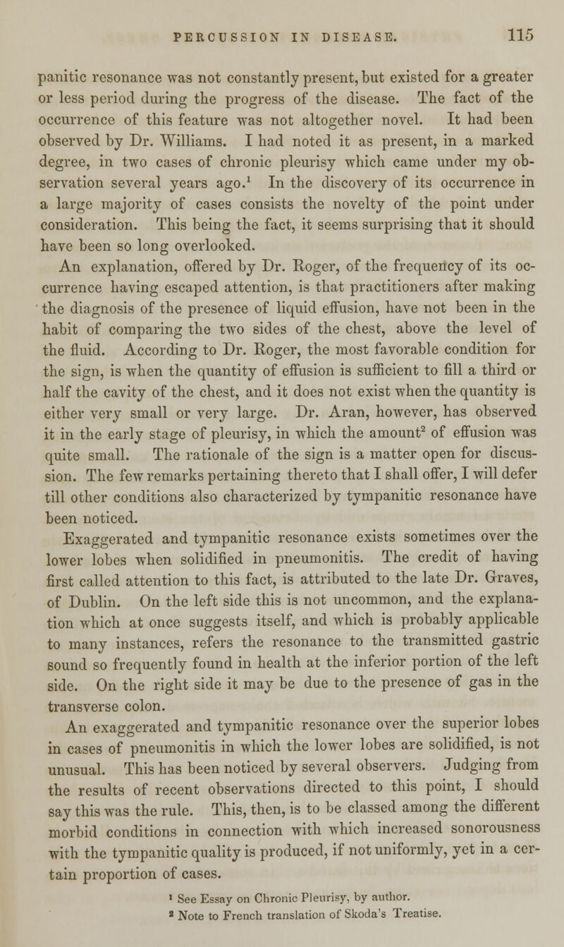 panitic resonance was not constantly present, but existed for a greater or less period during the progress of the disease. The fact of the occurrence of this feature was not altogether novel. It had been observed by Dr. Williams. I had noted it as present, in a marked degree, in two cases of chronic pleurisy which came under my ob- servation several years ago.1 In the discovery of its occurrence in a large majority of cases consists the novelty of the point under consideration. This being the fact, it seems surprising that it should have been so long overlooked. An explanation, offered by Dr. Roger, of the frequency of its oc- currence having escaped attention, is that practitioners after making the diagnosis of the presence of liquid effusion, have not been in the habit of comparing the two sides of the chest, above the level of the fluid. According to Dr. Roger, the most favorable condition for the sign, is when the quantity of effusion is sufficient to fill a third or half the cavity of the chest, and it does not exist when the quantity is either very small or very large. Dr. Aran, however, has observed it in the early stage of pleurisy, in which the amount2 of effusion was quite small. The rationale of the sign is a matter open for discus- sion. The few remarks pertaining thereto that I shall offer, I will defer till other conditions also characterized by tympanitic resonance have been noticed. Exaggerated and tympanitic resonance exists sometimes over the lower lobes when solidified in pneumonitis. The credit of having first called attention to this fact, is attributed to the late Dr. Graves, of Dublin. On the left side this is not uncommon, and the explana- tion which at once suggests itself, and which is probably applicable to many instances, refers the resonance to the transmitted gastric sound so frequently found in health at the inferior portion of the left side. On the right side it may be due to the presence of gas in the transverse colon. An exaggerated and tympanitic resonance over the superior lobes in cases of pneumonitis in which the lower lobes are solidified, is not unusual. This has been noticed by several observers. Judging from the results of recent observations directed to this point, I should say this was the rule. This, then, is to be classed among the different morbid conditions in connection with which increased sonorousness with the tympanitic quality is produced, if not uniformly, yet in a cer- tain proportion of cases. 1 See Essay on Chronic Pleurisy, by author. 8 Note to French translation of Skoda's Treatise.