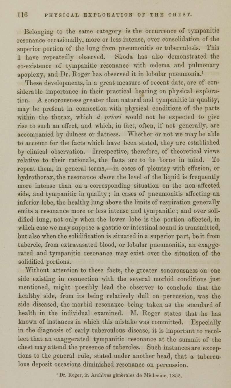 Belonging to the same category is the occurrence of tympanitic resonance occasionally, more or less intense, over consolidation of the superior portion of the lung from pneumonitis or tuberculosis. This I have repeatedly observed. Skoda has also demonstrated the co-existence of tympanitic resonance with oedema and pulmonary apoplexy, and Dr. Roger has observed it in lobular pneumonia.1 These developments, in a great measure of recent date, are of con- siderable importance in their practical bearing on physical explora- tion. A sonorousness greater than natural and tympanitic in quality, may be present in connection with physical conditions of the parts within the thorax, which a priori would not be expected to give rise to such an effect, and which, in fact, often, if not generally, are accompanied by dulness or flatness. Whether or not we may be able to account for the facts which have been stated, they are established by clinical observation. Irrespective, therefore, of theoretical views relative to their rationale, the facts are to be borne in mind. To repeat them, in general terms,—in cases of pleurisy with effusion, or hydrothorax, the resonance above the level of the liquid is frequently more intense than on a corresponding situation on the non-affected side, and tympanitic in quality; in cases of pneumonitis affecting an inferior lobe, the healthy lung above the limits of respiration generally emits a resonance more or less intense and tympanitic; and over soli- dified lung, not only when the lower lobe is the portion affected, in which case we may suppose a gastric or intestinal sound is transmitted, but also when the solidification is situated in a superior part, be it from tubercle, from extravasated blood, or lobular pneumonitis, an exagge- rated and tympanitic resonance may exist over the situation of the solidified portions. Without attention to these facts, the greater sonorousness on one side existing in connection with the several morbid conditions just mentioned, might possibly lead the observer to conclude that the healthy side, from its being relatively dull on percussion, was the side diseased, the morbid resonance being taken as the standard of health in the individual examined. M. Roger states that he has known of instances in which this mistake was committed. Especially in the diagnosis of early tuberculous disease, it is important to recol- lect that an exaggerated tympanitic resonance at the summit of the chest may attend the presence of tubercles. Such instances are excep- tions to the general rule, stated under another head, that a tubercu- lous deposit occasions diminished resonance on percussion. 1 Dr. Roger, in Archives generates de Medecine. 1852.