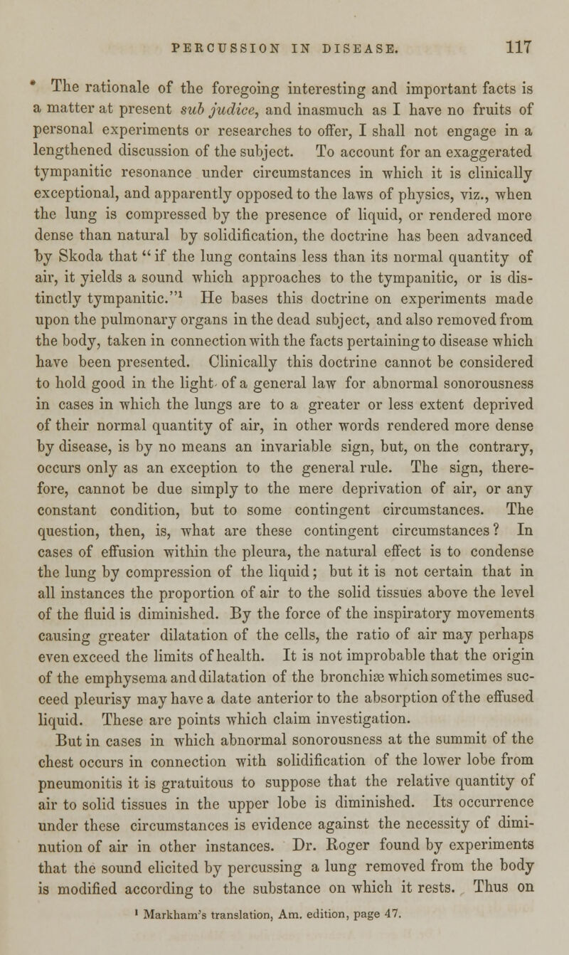 The rationale of the foregoing interesting and important facts is a matter at present sub judice, and inasmuch as I have no fruits of personal experiments or researches to offer, I shall not engage in a lengthened discussion of the subject. To account for an exaggerated tympanitic resonance under circumstances in which it is clinically exceptional, and apparently opposed to the laws of physics, viz., when the lung is compressed by the presence of liquid, or rendered more dense than natural by solidification, the doctrine has been advanced by Skoda that  if the lung contains less than its normal quantity of air, it yields a sound which approaches to the tympanitic, or is dis- tinctly tympanitic.1 He bases this doctrine on experiments made upon the pulmonary organs in the dead subject, and also removed from the body, taken in connection with the facts pertaining to disease which have been presented. Clinically this doctrine cannot be considered to hold good in the light- of a general law for abnormal sonorousness in cases in which the lungs are to a greater or less extent deprived of their normal quantity of air, in other words rendered more dense by disease, is by no means an invariable sign, but, on the contrary, occurs only as an exception to the general rule. The sign, there- fore, cannot be due simply to the mere deprivation of air, or any constant condition, but to some contingent circumstances. The question, then, is, what are these contingent circumstances? In cases of effusion within the pleura, the natural effect is to condense the lung by compression of the liquid; but it is not certain that in all instances the proportion of air to the solid tissues above the level of the fluid is diminished. By the force of the inspiratory movements causing greater dilatation of the cells, the ratio of air may perhaps even exceed the limits of health. It is not improbable that the origin of the emphysema and dilatation of the bronchise which sometimes suc- ceed pleurisy may have a date anterior to the absorption of the effused liquid. These are points which claim investigation. But in cases in which abnormal sonorousness at the summit of the chest occurs in connection with solidification of the lower lobe from pneumonitis it is gratuitous to suppose that the relative quantity of air to solid tissues in the upper lobe is diminished. Its occurrence under these circumstances is evidence against the necessity of dimi- nution of air in other instances. Dr. Roger found by experiments that the sound elicited by percussing a lung removed from the body is modified according to the substance on which it rests. Thus on 1 Markham's translation, Am. edition, page 47.