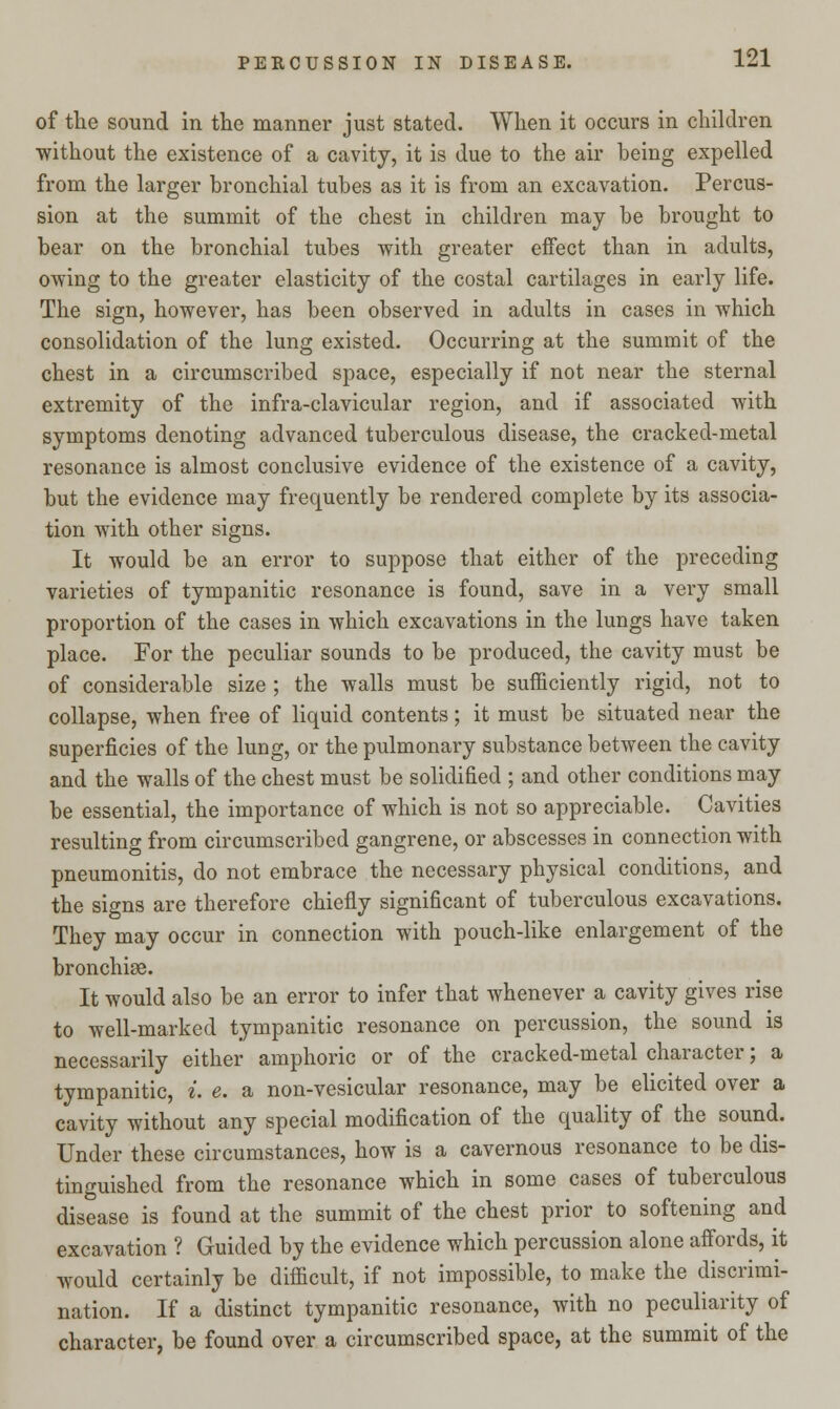 of the sound in the manner just stated. When it occurs in children without the existence of a cavity, it is due to the air being expelled from the larger bronchial tubes as it is from an excavation. Percus- sion at the summit of the chest in children may be brought to bear on the bronchial tubes with greater effect than in adults, owing to the greater elasticity of the costal cartilages in early life. The sign, however, has been observed in adults in cases in which consolidation of the lung existed. Occurring at the summit of the chest in a circumscribed space, especially if not near the sternal extremity of the infra-clavicular region, and if associated with symptoms denoting advanced tuberculous disease, the cracked-metal resonance is almost conclusive evidence of the existence of a cavity, but the evidence may frequently be rendered complete by its associa- tion with other signs. It would be an error to suppose that either of the preceding varieties of tympanitic resonance is found, save in a very small proportion of the cases in which excavations in the lungs have taken place. For the peculiar sounds to be produced, the cavity must be of considerable size ; the walls must be sufficiently rigid, not to collapse, when free of liquid contents; it must be situated near the superficies of the lung, or the pulmonary substance between the cavity and the walls of the chest must be solidified ; and other conditions may be essential, the importance of which is not so appreciable. Cavities resulting from circumscribed gangrene, or abscesses in connection with pneumonitis, do not embrace the necessary physical conditions, and the signs are therefore chiefly significant of tuberculous excavations. They may occur in connection with pouch-like enlargement of the bronchiae. It would also be an error to infer that whenever a cavity gives rise to well-marked tympanitic resonance on percussion, the sound is necessarily either amphoric or of the cracked-metal character; a tympanitic, i. e. a non-vesicular resonance, may be elicited over a cavity without any special modification of the quality of the sound. Under these circumstances, how is a cavernous resonance to be dis- tinguished from the resonance which in some cases of tuberculous disease is found at the summit of the chest prior to softening and excavation ? Guided by the evidence which percussion alone affords, it would certainly be difficult, if not impossible, to make the discrimi- nation. If a distinct tympanitic resonance, with no peculiarity of character, be found over a circumscribed space, at the summit of the