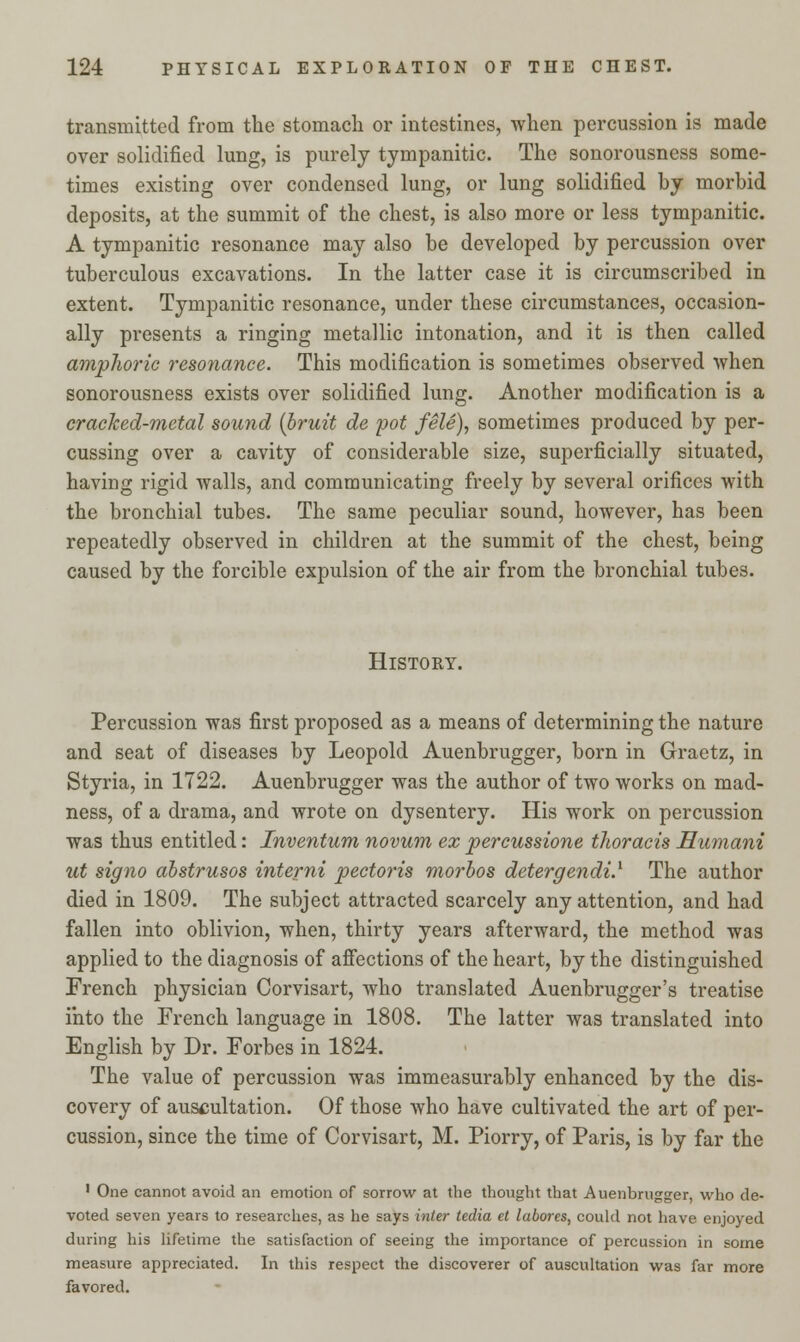 transmitted from the stomach or intestines, when percussion is made over solidified lung, is purely tympanitic. The sonorousness some- times existing over condensed lung, or lung solidified by morbid deposits, at the summit of the chest, is also more or less tympanitic. A tympanitic resonance may also be developed by percussion over tuberculous excavations. In the latter case it is circumscribed in extent. Tympanitic resonance, under these circumstances, occasion- ally presents a ringing metallic intonation, and it is then called amphoric resonance. This modification is sometimes observed when sonorousness exists over solidified lung. Another modification is a cracked-metal sound [bruit de pot fele), sometimes produced by per- cussing over a cavity of considerable size, superficially situated, having rigid Avails, and communicating freely by several orifices with the bronchial tubes. The same peculiar sound, however, has been repeatedly observed in children at the summit of the chest, being caused by the forcible expulsion of the air from the bronchial tubes. History. Percussion was first proposed as a means of determining the nature and seat of diseases by Leopold Auenbrugger, born in Graetz, in Styria, in 1722. Auenbrugger was the author of two works on mad- ness, of a drama, and wrote on dysentery. His work on percussion was thus entitled: Inventum novum ex percussione thoracis Humani ut signo abstrusos interni pectoris morbos detergendi.1 The author died in 1809. The subject attracted scarcely any attention, and had fallen into oblivion, when, thirty years afterward, the method was applied to the diagnosis of affections of the heart, by the distinguished French physician Corvisart, who translated Auenbrugger's treatise into the French language in 1808. The latter was translated into English by Dr. Forbes in 1824. The value of percussion was immeasurably enhanced by the dis- covery of auscultation. Of those who have cultivated the art of per- cussion, since the time of Corvisart, M. Piorry, of Paris, is by far the 1 One cannot avoid an emotion of sorrow at the thought that Auenbrugger, who de- voted seven years to researches, as he says inter tedia et labores, could not have enjoyed during his lifetime the satisfaction of seeing the importance of percussion in some measure appreciated. In this respect the discoverer of auscultation was far more favored.