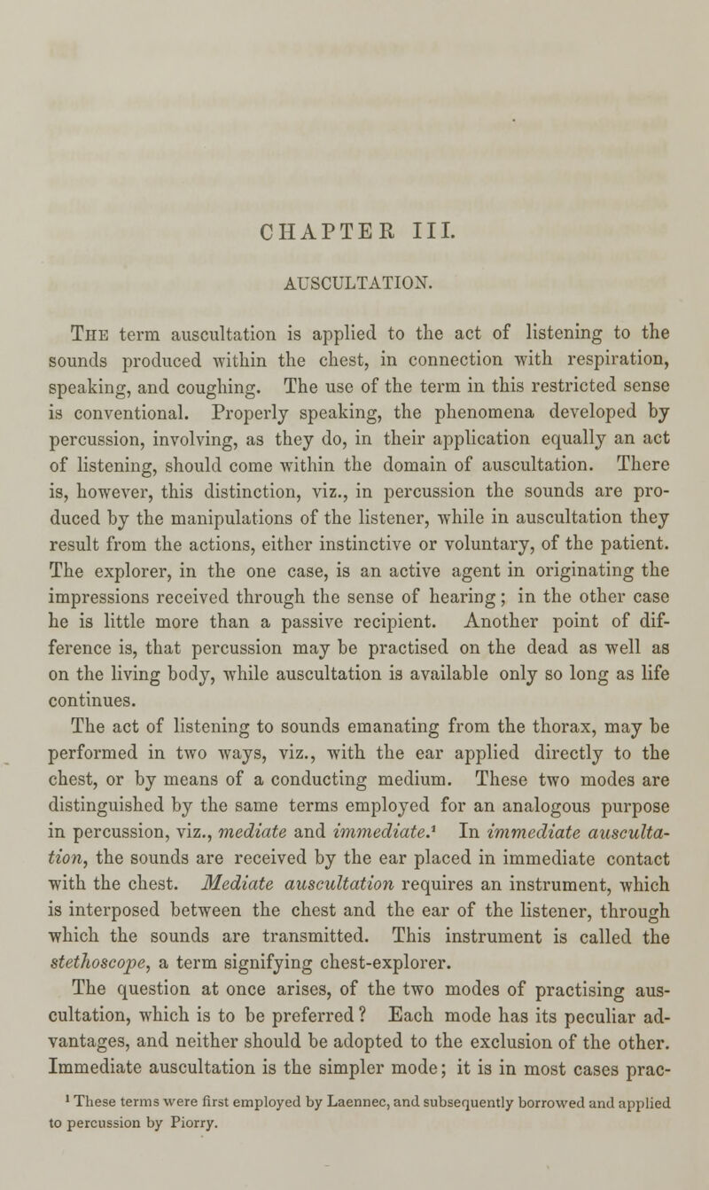 CHAPTER III. AUSCULTATION. The term auscultation is applied to the act of listening to the sounds produced within the chest, in connection with respiration, speaking, and coughing. The use of the term in this restricted sense is conventional. Properly speaking, the phenomena developed by percussion, involving, as they do, in their application equally an act of listening, should come within the domain of auscultation. There is, however, this distinction, viz., in percussion the sounds are pro- duced by the manipulations of the listener, while in auscultation they result from the actions, either instinctive or voluntary, of the patient. The explorer, in the one case, is an active agent in originating the impressions received through the sense of hearing; in the other case he is little more than a passive recipient. Another point of dif- ference is, that percussion may be practised on the dead as well as on the living body, while auscultation is available only so long as life continues. The act of listening to sounds emanating from the thorax, may be performed in two ways, viz., with the ear applied directly to the chest, or by means of a conducting medium. These two modes are distinguished by the same terms employed for an analogous purpose in percussion, viz., mediate and immediate.1 In immediate ausculta- tion, the sounds are received by the ear placed in immediate contact with the chest. Mediate auscultation requires an instrument, which is interposed between the chest and the ear of the listener, through which the sounds are transmitted. This instrument is called the stethoscope, a term signifying chest-explorer. The question at once arises, of the two modes of practising aus- cultation, which is to be preferred ? Each mode has its peculiar ad- vantages, and neither should be adopted to the exclusion of the other. Immediate auscultation is the simpler mode; it is in most cases prac- 1 These terms were first employed by Laennec, and subsequently borrowed and applied to percussion by Piorry.