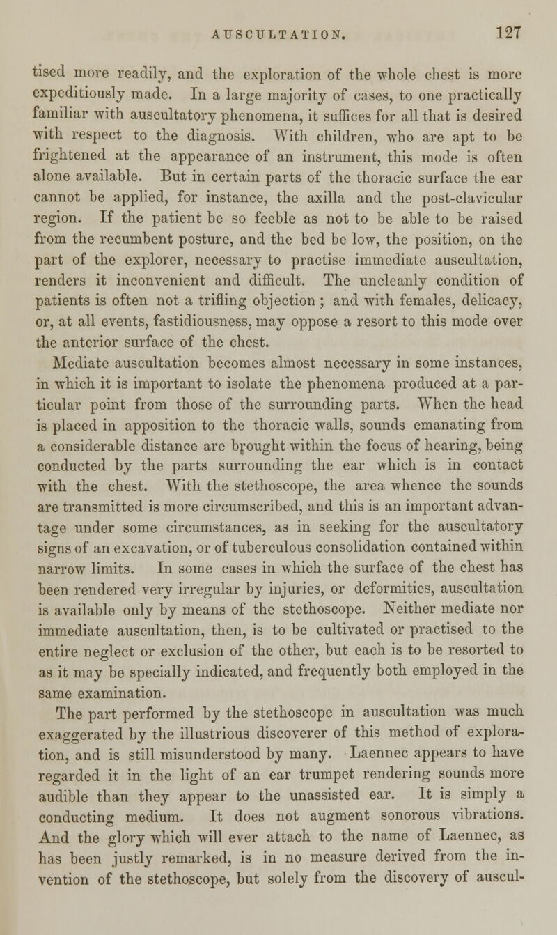 tised more readily, and the exploration of the whole chest is more expeditiously made. In a large majority of cases, to one practically familiar with auscultatory phenomena, it suffices for all that is desired ■with respect to the diagnosis. With children, who are apt to be frightened at the appearance of an instrument, this mode is often alone available. But in certain parts of the thoracic surface the ear cannot be applied, for instance, the axilla and the post-clavicular region. If the patient be so feeble as not to be able to be raised from the recumbent posture, and the bed be low, the position, on the part of the explorer, necessary to practise immediate auscultation, renders it inconvenient and difficult. The uncleanly condition of patients is often not a trifling objection ; and with females, delicacy, or, at all events, fastidiousness, may oppose a resort to this mode over the anterior surface of the chest. Mediate auscultation becomes almost necessary in some instances, in which it is important to isolate the phenomena produced at a par- ticular point from those of the surrounding parts. When the head is placed in apposition to the thoracic walls, sounds emanating from a considerable distance are brought within the focus of hearing, being conducted by the parts surrounding the ear which is in contact with the chest. With the stethoscope, the area whence the sounds are transmitted is more circumscribed, and this is an important advan- tage under some circumstances, as in seeking for the auscultatory signs of an excavation, or of tuberculous consolidation contained within narrow limits. In some cases in which the surface of the chest has been rendered very irregular by injuries, or deformities, auscultation is available only by means of the stethoscope. Neither mediate nor immediate auscultation, then, is to be cultivated or practised to the entire neglect or exclusion of the other, but each is to be resorted to as it may be specially indicated, and frequently both employed in the same examination. The part performed by the stethoscope in auscultation was much exaggerated by the illustrious discoverer of this method of explora- tion, and is still misunderstood by many. Laennec appears to have regarded it in the light of an ear trumpet rendering sounds more audible than they appear to the unassisted ear. It is simply a conducting medium. It does not augment sonorous vibrations. And the glory which will ever attach to the name of Laennec, as has been justly remarked, is in no measure derived from the in- vention of the stethoscope, but solely from the discovery of auscul-