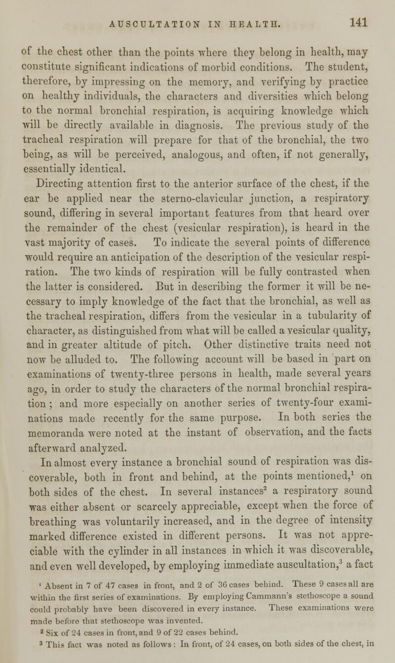 of the chest other than the points where they belong in health, may constitute significant indications of morbid conditions. The student, therefore, by impressing on the memory, and verifying by practice on healthy individuals, the characters and diversities which belong to the normal bronchial respiration, is acquiring knowledge which will be directly available in diagnosis. The previous study of the tracheal respiration will prepare for that of the bronchial, the two being, as will be perceived, analogous, and often, if not generally, essentially identical. Directing attention first to the anterior surface of the chest, if the ear be applied near the sterno-clavicular junction, a respiratory sound, differing in several important features from that heard over the remainder of the chest (vesicular respiration), is heard in the vast majority of cases. To indicate the several points of difference would require an anticipation of the description of the vesicular respi- ration. The two kinds of respiration will be fully contrasted when the latter is considered. But in describing the former it will be ne- cessary to imply knowledge of the fact that the bronchial, as well as the tracheal respiration, differs from the vesicular in a tubularity of character, as distinguished from what will be called a vesicular quality, and in greater altitude of pitch. Other distinctive traits need not now be alluded to. The following account will be based in part on examinations of twenty-three persons in health, made several years ago, in order to study the characters of the normal bronchial respira- tion ; and more especially on another series of twenty-four exami- nations made recently for the same purpose. In both series the memoranda were noted at the instant of observation, and the facts afterward analyzed. In almost every instance a bronchial sound of respiration was dis- coverable, both in front and behind, at the points mentioned,1 on both sides of the chest. In several instances2 a respiratory sound was either absent or scarcely appreciable, except when the force of breathing was voluntarily increased, and in the degree of intensity marked difference existed in different persons. It was not appre- ciable with the cylinder in all instances in which it was discoverable, and even well developed, by employing immediate auscultation,3 a fact 1 Absent in 7 of 47 cases in front, and 2 of 36 cases behind. These 9 cases all are within the first series of examinations. By employing Cammann's stethoscope a sound could probably have been discovered in every instance. These examinations were made before that stethoscope was invented. 2 Six of 24 cases in front, and 9 of 22 cases behind. 3 This fact was noted as follows : In front, of 24 cases, on both sides of the chest, in