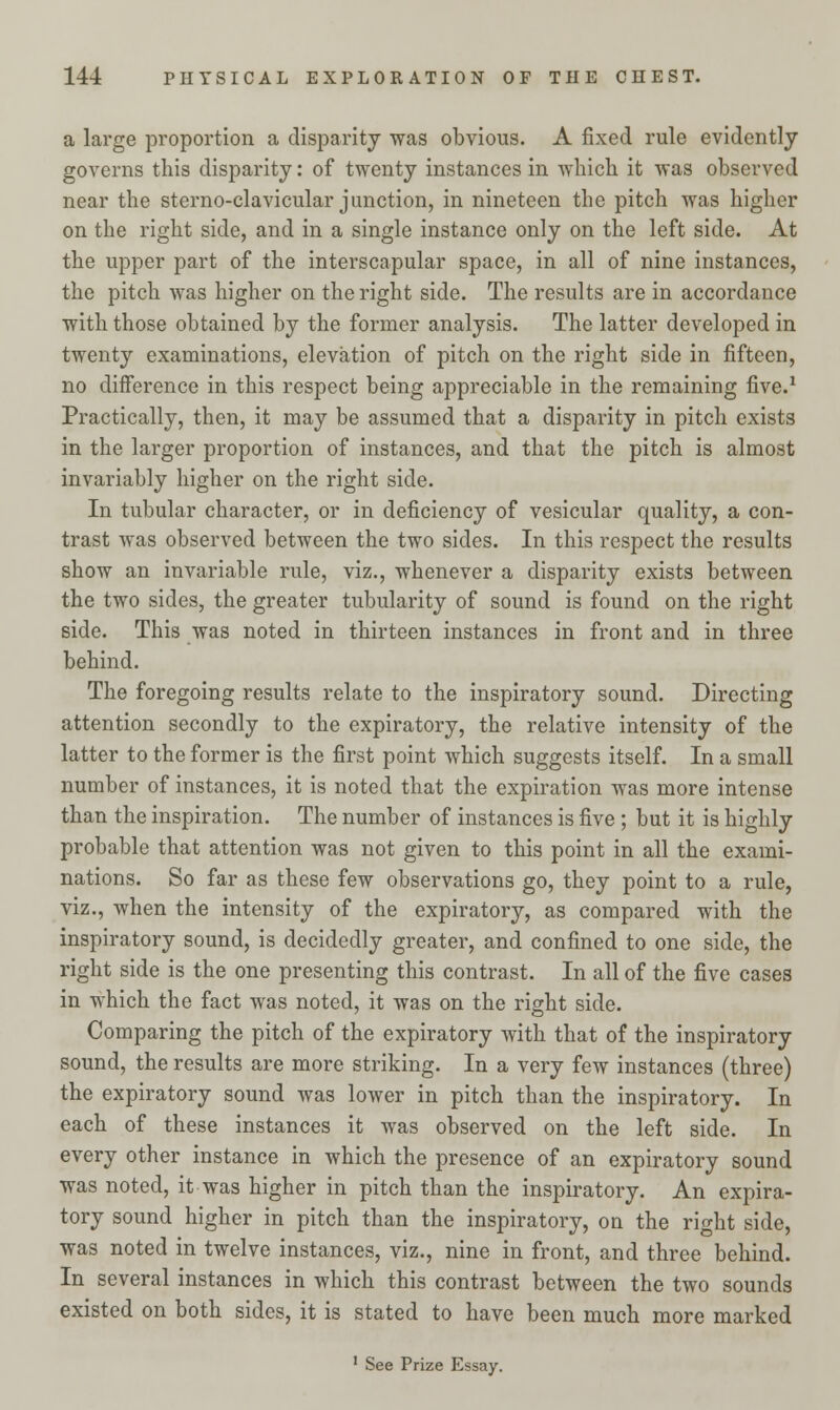 a large proportion a disparity was obvious. A fixed rule evidently governs this disparity: of twenty instances in which it was observed near the sterno-clavicular junction, in nineteen the pitch was higher on the right side, and in a single instance only on the left side. At the upper part of the interscapular space, in all of nine instances, the pitch was higher on the right side. The results are in accordance with those obtained by the former analysis. The latter developed in twenty examinations, elevation of pitch on the right side in fifteen, no difference in this respect being appreciable in the remaining five.1 Practically, then, it may be assumed that a disparity in pitch exists in the larger proportion of instances, and that the pitch is almost invariably higher on the right side. In tubular character, or in deficiency of vesicular quality, a con- trast was observed between the two sides. In this respect the results show an invariable rule, viz., whenever a disparity exists between the two sides, the greater tubularity of sound is found on the right side. This was noted in thirteen instances in front and in three behind. The foregoing results relate to the inspiratory sound. Directing attention secondly to the expiratory, the relative intensity of the latter to the former is the first point which suggests itself. In a small number of instances, it is noted that the expiration was more intense than the inspiration. The number of instances is five ; but it is highly probable that attention was not given to this point in all the exami- nations. So far as these few observations go, they point to a rule, viz., when the intensity of the expiratory, as compared with the inspiratory sound, is decidedly greater, and confined to one side, the right side is the one presenting this contrast. In all of the five cases in which the fact was noted, it was on the right side. Comparing the pitch of the expiratory with that of the inspiratory sound, the results are more striking. In a very few instances (three) the expiratory sound was lower in pitch than the inspiratory. In each of these instances it was observed on the left side. In every other instance in which the presence of an expiratory sound was noted, it was higher in pitch than the inspiratory. An expira- tory sound higher in pitch than the inspiratory, on the right side, was noted in twelve instances, viz., nine in front, and three behind. In several instances in which this contrast between the two sounds existed on both sides, it is stated to have been much more marked 1 See Prize Es say.