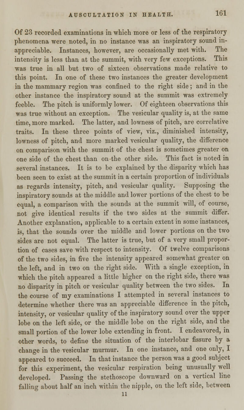 Of 23 recorded examinations in which more or less of the respiratory phenomena were noted, in no instance was an inspiratory sound in- appreciable. Instances, however, are occasionally met with. The intensity is less than at the summit, with very few exceptions. This was true in all but two of sixteen observations made relative to this point. In one of these two instances the greater development in the mammary region was confined to the right side; and in the other instance the inspiratory sound at the summit was extremely feeble. The pitch is uniformly lower. Of eighteen observations this was true without an exception. The vesicular quality is, at the same time, more marked. The latter, and lowness of pitch, are correlative traits. In these three points of view, viz., diminished intensity, lowness of pitch, and more marked vesicular quality, the difference on comparison with the summit of the chest is sometimes greater on one side of the chest than on the other side. This fact is noted in several instances. It is to be explained by the disparity which has been seen to exist at the summit in a certain proportion of individuals as regards intensity, pitch, and vesicular quality. Supposing the inspiratory sounds at the middle and lower portions of the chest to be equal, a comparison with the sounds at the summit will, of course, not give identical results if the two sides at the summit differ. Another explanation, applicable to a certain extent in some instances, is, that the sounds over the middle and lower portions on the two sides are not equal. The latter is true, but of a very small propor- tion of cases save with respect to intensity. Of twelve comparisons of the two sides, in five the intensity appeared somewhat greater on the left, and in two on the right side. With a single exception, in which the pitch appeared a little higher on the right side, there was no disparity in pitch or vesicular quality between the two sides. In the course of my examinations I attempted in several instances to determine whether there was an appreciable difference in the pitch, intensity, or vesicular quality of the inspiratory sound over the upper lobe on the left side, or the middle lobe on the right side, and the small portion of the lower lobe extending in front. I endeavored, in other words, to define the situation of the interlobar fissure by a change in the vesicular murmur. In one instance, and one only, I appeared to succeed. In that instance the person was a good subject for this experiment, the vesicular respiration being unusually well developed. Passing the stethoscope downward on a vertical line falling about half an inch within the nipple, on the left side, between 11