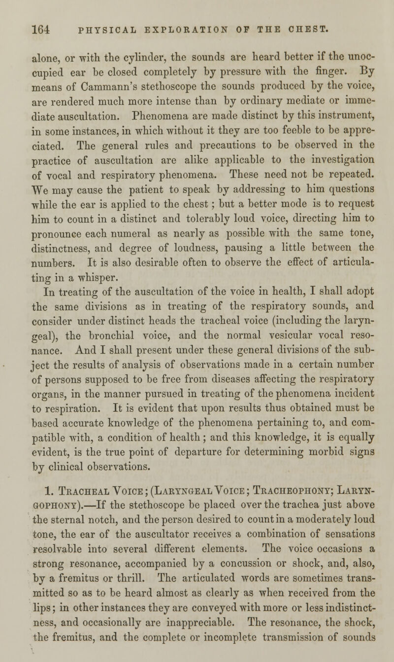 alone, or with the cylinder, the sounds are heard better if the unoc- cupied ear be closed completely by pressure with the finger. By means of Cammann's stethoscope the sounds produced by the voice, are rendered much more intense than by ordinary mediate or imme- diate auscultation. Phenomena are made distinct by this instrument, in some instances, in which without it they are too feeble to be appre- ciated. The general rules and precautions to be observed in the practice of auscultation are alike applicable to the investigation of vocal and respiratory phenomena. These need not be repeated. We may cause the patient to speak by addressing to him questions while the ear is applied to the chest; but a better mode is to request him to count in a distinct and tolerably loud voice, directing him to pronounce each numeral as nearly as possible with the same tone, distinctness, and degree of loudness, pausing a little between the numbers. It is also desirable often to observe the effect of articula- ting in a whisper. In treating of the auscultation of the voice in health, I shall adopt the same divisions as in treating of the respiratory sounds, and consider under distinct heads the tracheal voice (including the laryn- geal), the bronchial voice, and the normal vesicular vocal reso- nance. And I shall present under these general divisions of the sub- ject the results of analysis of observations made in a certain number of persons supposed to be free from diseases affecting the respiratory organs, in the manner pursued in treating of the phenomena incident to respiration. It is evident that upon results thus obtained must be based accurate knowledge of the phenomena pertaining to, and com- patible with, a condition of health; and this knowledge, it is equally evident, is the true point of departure for determining morbid signs by clinical observations. 1. Tracheal Voice; (Laryngeal Voice; Tracheophony; Laryn- gophony).—If the stethoscope be placed over the trachea just above the sternal notch, and the person desired to count in a moderately loud tone, the ear of the auscultator receives a combination of sensations resolvable into several different elements. The voice occasions a strong resonance, accompanied by a concussion or shock, and, also, by a fremitus or thrill. The articulated words are sometimes trans- mitted so as to be heard almost as clearly as when received from the lips; in other instances they are conveyed with more or less indistinct- ness, and occasionally are inappreciable. The resonance, the shock, the fremitus, and the complete or incomplete transmission of sounds