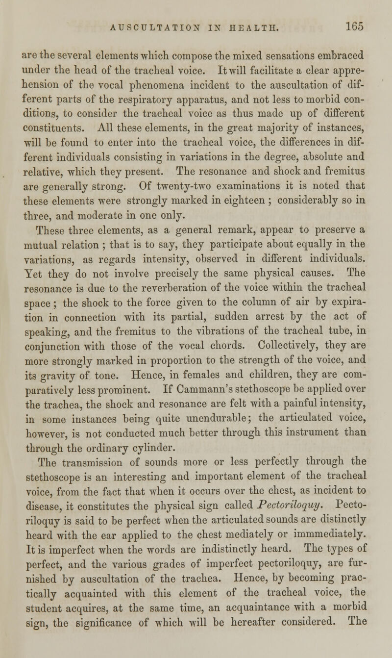 are the several elements -which compose the mixed sensations embraced under the head of the tracheal voice. It will facilitate a clear appre- hension of the vocal phenomena incident to the auscultation of dif- ferent parts of the respiratory apparatus, and not less to morbid con- ditions, to consider the tracheal voice as thus made up of different constituents. All these elements, in the great majority of instances, will be found to enter into the tracheal voice, the differences in dif- ferent individuals consisting in variations in the degree, absolute and relative, which they present. The resonance and shock and fremitus are generally strong. Of twenty-two examinations it is noted that these elements were strongly marked in eighteen ; considerably so in three, and moderate in one only. These three elements, as a general remark, appear to preserve a mutual relation ; that is to say, they participate about equally in the variations, as regards intensity, observed in different individuals. Yet they do not involve precisely the same physical causes. The resonance is due to the reverberation of the voice within the tracheal space ; the shock to the force given to the column of air by expira- tion in connection with its partial, sudden arrest by the act of speaking, and the fremitus to the vibrations of the tracheal tube, in conjunction with those of the vocal chords. Collectively, they are more strongly marked in proportion to the strength of the voice, and its gravity of tone. Hence, in females and children, they are com- paratively less prominent. If Cammann's stethoscope be applied over the trachea, the shock and resonance are felt with a painful intensity, in some instances being quite unendurable; the articulated voice, however, is not conducted much better through this instrument than through the ordinary cylinder. The transmission of sounds more or less perfectly through the stethoscope is an interesting and important element of the tracheal voice, from the fact that when it occurs over the chest, as incident to disease, it constitutes the physical sign called Pectoriloquy. Pecto- riloquy is said to be perfect when the articulated sounds are distinctly heard with the ear applied to the chest mediately or immmediately. It is imperfect when the words are indistinctly heard. The types of perfect, and the various grades of imperfect pectoriloquy, are fur- nished by auscultation of the trachea. Hence, by becoming prac- tically acquainted with this element of the tracheal voice, the student acquires, at the same time, an acquaintance with a morbid sign, the significance of which will be hereafter considered. The