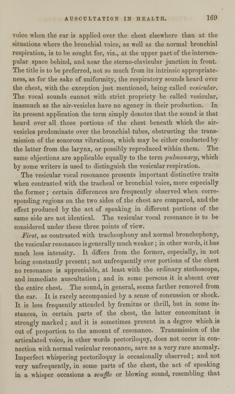 voice when the ear is applied over the chest elsewhere than at the situations where the bronchial voice, as well as the normal bronchial respiration, is to be sought for, viz., at the upper part of the intersca- pular space behind, and near the sterno-clavicular junction in front. The title is to be preferred, not so much from its intrinsic appropriate- ness, as for the sake of uniformity, the respiratory sounds heard over the chest, with the exception just mentioned, being called vesicular. The vocal sounds cannot with strict propriety be called vesicular, inasmuch as the air-vesicles have no agency in their production. In its present application the term simply denotes that the sound is that heard over all those portions of the chest beneath which the air- vesicles predominate over the bronchial tubes, obstructing the trans- mission of the sonorous vibrations, which may be either conducted by the latter from the larynx, or possibly reproduced within them. The same objections are applicable equally to the term pulmonary, which by some writers is used to distinguish the vesicular respiration. The vesicular vocal resonance presents important distinctive traits when contrasted with the tracheal or bronchial voice, more especially the former ; certain differences are frequently observed when corre- sponding regions on the two sides of the chest are compared, and the effect produced by the act of speaking in different portions of the same side are not identical. The vesicular vocal resonance is to be considered under these three points of view. First, as contrasted with tracheophony and normal bronchophony, the vesicular resonance is generally much weaker; in other words, it has much less intensity. It differs from the former, especially, in not being constantly present; not unfrequently over portions of the chest no resonance is appreciable, at least with the ordinary stethoscope, and immediate auscultation; and in some persons it is absent over the entire chest. The sound, in general, seems farther removed from the ear. It is rarely accompanied by a sense of concussion or shock. It is less frequently attended by fremitus or thrill, but in some in- stances, in certain parts of the chest, the latter concomitant is strongly marked; and it is sometimes present in a degree which is out of proportion to the amount of resonance. Transmission of the articulated voice, in other words pectoriloquy, does not occur in con- nection with normal vesicular resonance, save as a very rare anomaly. Imperfect whispering pectoriloquy is occasionally observed; and not very unfrequently, in some parts of the chest, the act of speaking in a whisper occasions a souffle or blowing sound, resembling that