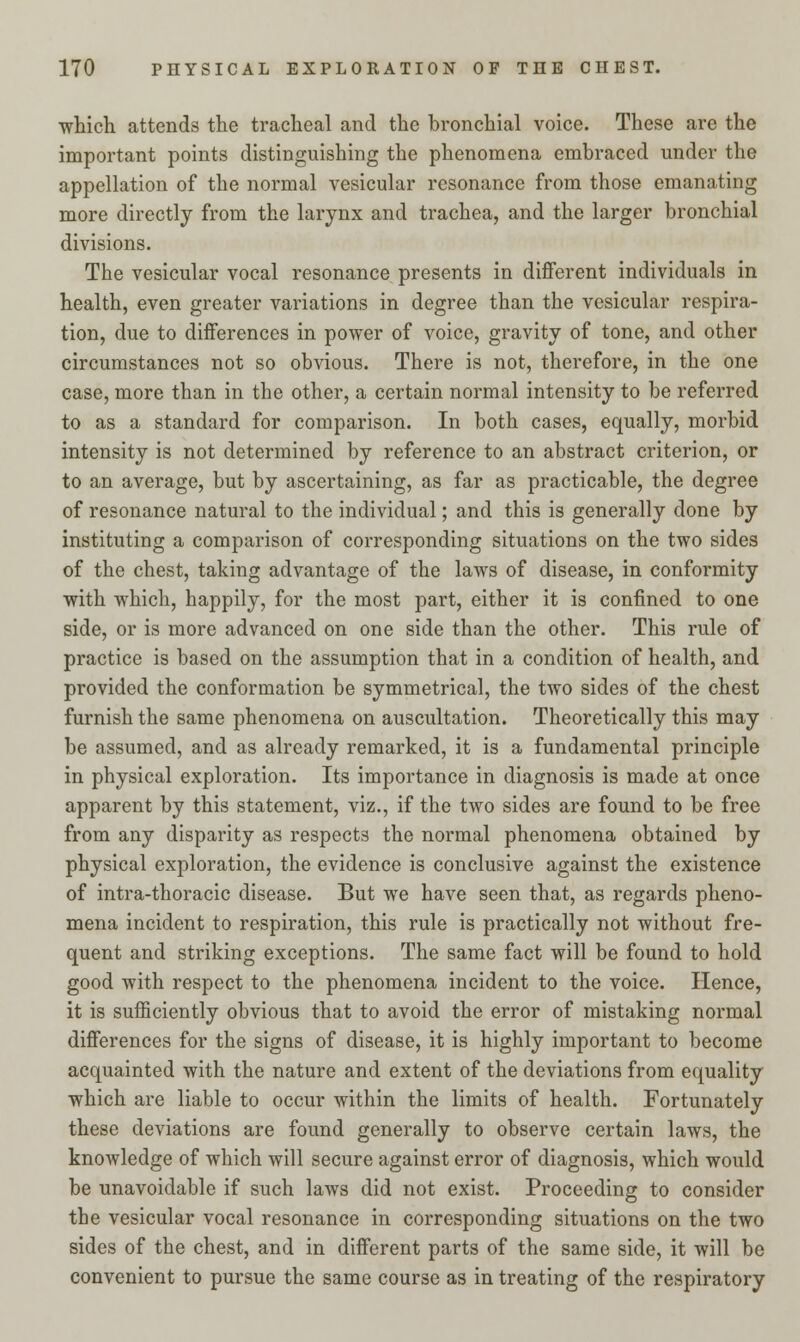 which attends the tracheal and the bronchial voice. These are the important points distinguishing the phenomena embraced under the appellation of the normal vesicular resonance from those emanating more directly from the larynx and trachea, and the larger bronchial divisions. The vesicular vocal resonance presents in different individuals in health, even greater variations in degree than the vesicular respira- tion, due to differences in power of voice, gravity of tone, and other circumstances not so obvious. There is not, therefore, in the one case, more than in the other, a certain normal intensity to be referred to as a standard for comparison. In both cases, equally, morbid intensity is not determined by reference to an abstract criterion, or to an average, but by ascertaining, as far as practicable, the degree of resonance natural to the individual; and this is generally done by instituting a comparison of corresponding situations on the two sides of the chest, taking advantage of the laws of disease, in conformity with which, happily, for the most part, either it is confined to one side, or is more advanced on one side than the other. This rule of practice is based on the assumption that in a condition of health, and provided the conformation be symmetrical, the two sides of the chest furnish the same phenomena on auscultation. Theoretically this may be assumed, and as already remarked, it is a fundamental principle in physical exploration. Its importance in diagnosis is made at once apparent by this statement, viz., if the two sides are found to be free from any disparity as respects the normal phenomena obtained by physical exploration, the evidence is conclusive against the existence of intra-thoracic disease. But we have seen that, as regards pheno- mena incident to respiration, this rule is practically not without fre- quent and striking exceptions. The same fact will be found to hold good with respect to the phenomena incident to the voice. Hence, it is sufficiently obvious that to avoid the error of mistaking normal differences for the signs of disease, it is highly important to become acquainted with the nature and extent of the deviations from equality which are liable to occur within the limits of health. Fortunately these deviations are found generally to observe certain laws, the knowledge of which will secure against error of diagnosis, which would be unavoidable if such laws did not exist. Proceeding to consider the vesicular vocal resonance in corresponding situations on the two sides of the chest, and in different parts of the same side, it will be convenient to pursue the same course as in treating of the respiratory