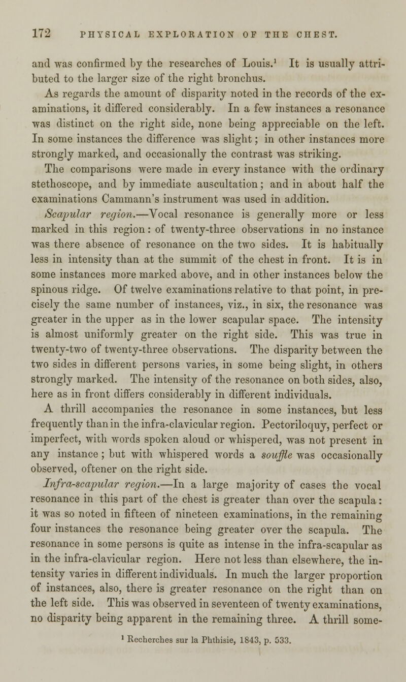 and was confirmed by the researches of Louis.1 It is usually attri- buted to the larger size of the right bronchus. As regards the amount of disparity noted in the records of the ex- aminations, it differed considerably. In a few instances a resonance was distinct on the right side, none being appreciable on the left. In some instances the difference was slight; in other instances more strongly marked, and occasionally the contrast was striking. The comparisons were made in every instance with the ordinary stethoscope, and by immediate auscultation; and in about half the examinations Cammann's instrument was used in addition. Scapular region.—Vocal resonance is generally more or less marked in this region: of twenty-three observations in no instance was there absence of resonance on the two sides. It is habitually less in intensity than at the summit of the chest in front. It is in some instances more marked above, and in other instances below the spinous ridge. Of twelve examinations relative to that point, in pre- cisely the same number of instances, viz., in six, the resonance was greater in the upper as in the lower scapular space. The intensity is almost uniformly greater on the right side. This was true in twenty-two of twenty-three observations. The disparity between the two sides in different persons varies, in some being slight, in others strongly marked. The intensity of the resonance on both sides, also, here as in front differs considerably in different individuals. A thrill accompanies the resonance in some instances, but less frequently than in the infra-clavicular region. Pectoriloquy, perfect or imperfect, with words spoken aloud or whispered, was not present in any instance ; but with whispered words a souffle was occasionally observed, oftener on the right side. Infra-scapular region.—In a large majority of cases the vocal resonance in this part of the chest is greater than over the scapula: it was so noted in fifteen of nineteen examinations, in the remaining four instances the resonance being greater over the scapula. The resonance in some persons is quite as intense in the infra-scapular as in the infra-clavicular region. Here not less than elsewhere, the in- tensity varies in different individuals. In much the larger proportion of instances, also, there is greater resonance on the right than on the left side. This was observed in seventeen of twenty examinations, no disparity being apparent in the remaining three. A thrill some- 1 Recherches sur la Phthisie, 1843, p. 533.