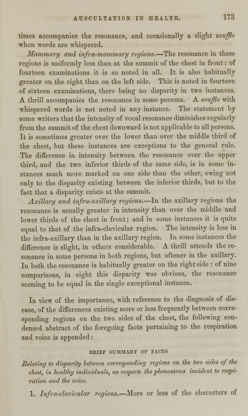 times accompanies the resonance, and occasionally a slight souffle when words are whispered. Mammary and infra-mammary regions.—The resonance in these regions is uniformly less than at the summit of the chest in front: of fourteen examinations it is so noted in all. It is also habitually greater on the right than on the left side. This is noted in fourteen of sixteen examinations, there being no disparity in two instances. A thrill accompanies the resonance in some persons. A souffle with whispered words is not noted in any instance. The statement by some writers that the intensity of vocal resonance diminishes regularly from the summit of the chest downward is not applicable to all persons. It is sometimes greater over the lower than over the middle third of the chest, but these instances are exceptions to the general rule. The difference in intensity between the resonance over the upper third, and the two inferior thirds of the same side, is in some in- stances much more marked on one side than the other, owing not only to the disparity existing between the inferior thirds, but to the fact that a disparity exists at the summit. Axillary and infra-axillary regions.—In the axillary regions the resonance is usually greater in intensity than over the middle and lower thirds of the chest in front; and in some instances it is quite equal to that of the infra-clavicular region. The intensity is less in the infra-axillary than in the axillary region. In some instances the difference is slight, in others considerable. A thrill attends the re- sonance in some persons in both regions, but oftener in the axillary. In both the resonance is habitually greater on the right side : of nine comparisons, in eight this disparity was obvious, the resonance seeming to be equal in the single exceptional instance. In view of the importance, with reference to the diagnosis of dis- ease, of the differences existing more or less frequently between corre- sponding regions on the two sides of the chest, the following con- densed abstract of the foregoing facts pertaining to the respiration and voice is appended: BRIEF SUMMARY OF FACTS Relating to disparity between corresponding regions on the two sides of the chest, in healthy individuals, as respects the phenomena incident to respi- ration and the voice. 1. Infra-clavicular regions.—More or less of the characters of