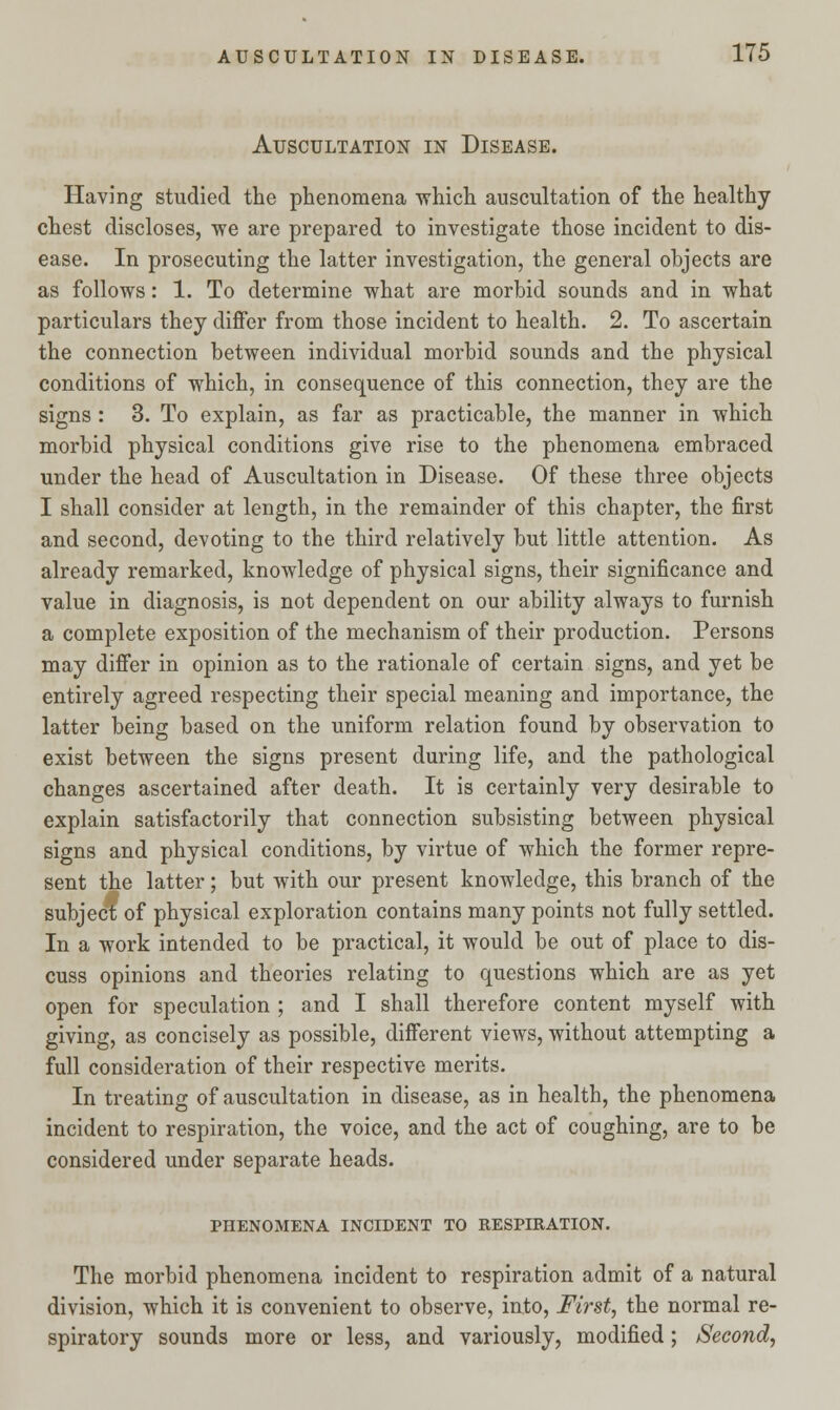 Auscultation in Disease. Having studied the phenomena which auscultation of the healthy chest discloses, we are prepared to investigate those incident to dis- ease. In prosecuting the latter investigation, the general objects are as follows: 1. To determine what are morbid sounds and in what particulars they differ from those incident to health. 2. To ascertain the connection between individual morbid sounds and the physical conditions of which, in consequence of this connection, they are the signs : 3. To explain, as far as practicable, the manner in which morbid physical conditions give rise to the phenomena embraced under the head of Auscultation in Disease. Of these three objects I shall consider at length, in the remainder of this chapter, the first and second, devoting to the third relatively but little attention. As already remarked, knowledge of physical signs, their significance and value in diagnosis, is not dependent on our ability always to furnish a complete exposition of the mechanism of their production. Persons may differ in opinion as to the rationale of certain signs, and yet be entirely agreed respecting their special meaning and importance, the latter being based on the uniform relation found by observation to exist between the signs present during life, and the pathological changes ascertained after death. It is certainly very desirable to explain satisfactorily that connection subsisting between physical signs and physical conditions, by virtue of which the former repre- sent the latter; but with our present knowledge, this branch of the subject of physical exploration contains many points not fully settled. In a work intended to be practical, it would be out of place to dis- cuss opinions and theories relating to questions which are as yet open for speculation ; and I shall therefore content myself with giving, as concisely as possible, different views, without attempting a full consideration of their respective merits. In treating of auscultation in disease, as in health, the phenomena incident to respiration, the voice, and the act of coughing, are to be considered under separate heads. PHENOMENA INCIDENT TO RESPIRATION. The morbid phenomena incident to respiration admit of a natural division, which it is convenient to observe, into, First, the normal re- spiratory sounds more or less, and variously, modified; Second,