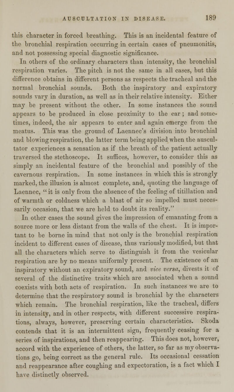 this character in forced breathing. This is an incidental feature of the bronchial respiration occurring in certain cases of pneumonitis, and not possessing special diagnostic significance. In others of the ordinary characters than intensity, the bronchial respiration varies. The pitch is not the same in all cases, but this difference obtains in different persons as respects the tracheal and the normal bronchial sounds. Both the inspiratory and expiratory sounds vary in duration, as well as in their relative intensity. Either may be present without the other. In some instances the sound appears to be produced in close proximity to the ear; and some- times, indeed, the air appears to enter and again emerge from the meatus. This was the ground of Laennec's division into bronchial and blowing respiration, the latter term being applied when the auscul- tator experiences a sensation as if the breath of the patient actually traversed the stethoscope. It suffices, however, to consider this as simply an incidental feature of the bronchial and possibly of the cavernous respiration. In some instances in which this is strongly marked, the illusion is almost complete, and, quoting the language of Laennec,  it is only from the absence of the feeling of titillation and of warmth or coldness which a blast of air so impelled must neces- sarily occasion, that we are held to doubt its reality. In other cases the sound gives the impression of emanating from a source more or less distant from the walls of the chest. It is impor- tant to be borne in mind that not only is the bronchial respiration incident to different cases of disease, thus variously modified, but that all the characters which serve to distinguish it from the vesicular respiration are by no means uniformly present. The existence of an inspiratory without an expiratory sound, and vice versa, divests it of several of the distinctive traits which are associated when a sound coexists with both acts of respiration. In such instances we are to determine that the respiratory sound is bronchial by the characters which remain. The bronchial respiration, like the tracheal, differs in intensity, and in other respects, with different successive respira- tions, always, however, preserving certain characteristics. Skoda contends that it is an intermittent sign, frequently ceasing for a series of inspirations, and then reappearing. This does not, however, accord with the experience of others, the latter, so far as my observa- tions go, being correct as the general rule. Its occasional cessation and reappearance after coughing and expectoration, is a fact which I have distinctly observed.