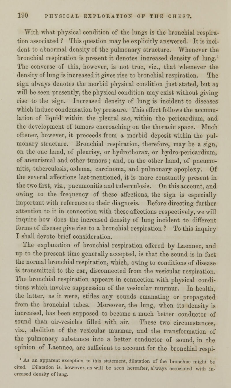 With what physical condition of the lungs is the bronchial respira- tion associated ? This question may be explicitly answered. It is inci- dent to abnormal density of the pulmonary structure. Whenever the bronchial respiration is present it denotes increased density of lung.1 The converse of this, however, is not true, viz., that whenever the density of lung is increased it gives rise to bronchial respiration. The sign always denotes the morbid physical condition just stated, but as will be seen presently, the physical condition may exist without giving rise to the sign. Increased density of lung is incident to diseases which induce condensation by pressure. This effect follows the accumu- lation of liquid within the pleural sac, within the pericardium, and the development of tumors encroaching on the thoracic space. Much oftener, however, it proceeds from a morbid deposit within the pul- monary structure. Bronchial respiration, therefore, may be a sign, on the one hand, of pleurisy, or hydrothorax, or hydro-pericardium, of aneurismal and other tumors ; and, on the other hand, of pneumo- nitis, tuberculosis, oedema, carcinoma, and pulmonary apoplexy. Of the several affections last-mentioned, it is more constantly present in the two first, viz., pneumonitis and tuberculosis. On this account, and owing to the frequency of these affections, the sign is especially important with reference to their diagnosis. Before directing further attention to it in connection with these affections respectively, we will inquire how does the increased density of lung incident to different forms of disease give rise to a bronchial respiration ? To this inquiry I shall devote brief consideration. The explanation of bronchial respiration offered by Laennec, and up to the present time generally accepted, is that the sound is in fact the normal bronchial respiration, which, owing to conditions of disease is transmitted to the ear, disconnected from the vesicular respiration. The bronchial respiration appears in connection with physical condi- tions which involve suppression of the vesicular murmur. In health, the latter, as it were, stifles any sounds emanating or propagated from the bronchial tubes. Moreover, the lung, when its density is increased, has been supposed to become a much better conductor of sound than air-vesicles filled with air. These two circumstances, viz., abolition of the vesicular murmur, and the transformation of the pulmonary substance into a better conductor of sound, in the opinion of Laennec, are sufficient to account for the bronchial respi- 1 As an apparent exception to this statement, dilatation of the bronchia? might be cited. Dilatation is, however, as will be seen hereafter, always associated with in- creased density of lung.