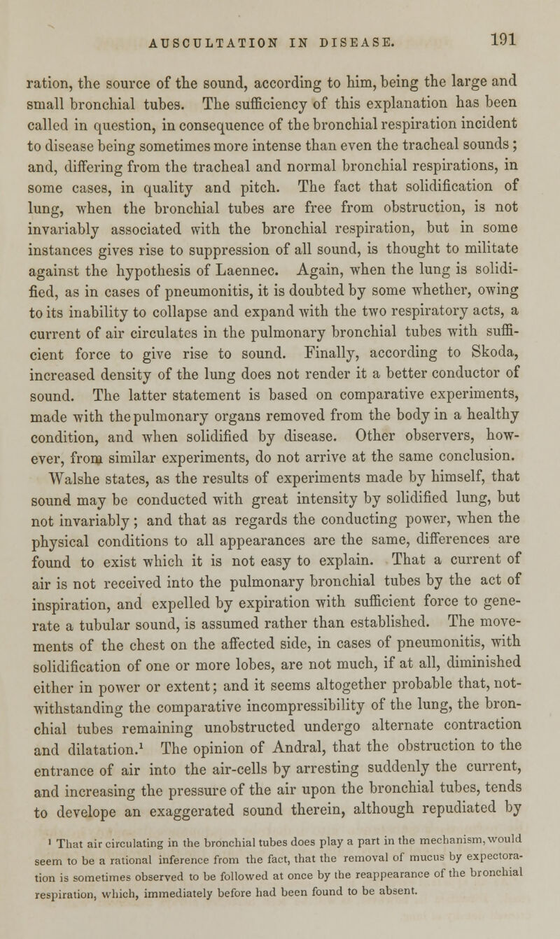 ration, the source of the sound, according to him, being the large and small bronchial tubes. The sufficiency of this explanation has been called in question, in consequence of the bronchial respiration incident to disease being sometimes more intense than even the tracheal sounds ; and, differing from the tracheal and normal bronchial respirations, in some cases, in quality and pitch. The fact that solidification of lung, when the bronchial tubes are free from obstruction, is not invariably associated with the bronchial respiration, but in some instances gives rise to suppression of all sound, is thought to militate against the hypothesis of Laennec. Again, when the lung is solidi- fied, as in cases of pneumonitis, it is doubted by some whether, owing to its inability to collapse and expand with the two respiratory acts, a current of air circulates in the pulmonary bronchial tubes with suffi- cient force to give rise to sound. Finally, according to Skoda, increased density of the lung does not render it a better conductor of sound. The latter statement is based on comparative experiments, made with the pulmonary organs removed from the body in a healthy condition, and when solidified by disease. Other observers, how- ever, from similar experiments, do not arrive at the same conclusion. Walshe states, as the results of experiments made by himself, that sound may be conducted with great intensity by solidified lung, but not invariably ; and that as regards the conducting power, when the physical conditions to all appearances are the same, differences are found to exist which it is not easy to explain. That a current of air is not received into the pulmonary bronchial tubes by the act of inspiration, and expelled by expiration with sufficient force to gene- rate a tubular sound, is assumed rather than established. The move- ments of the chest on the affected side, in cases of pneumonitis, with solidification of one or more lobes, are not much, if at all, diminished either in power or extent; and it seems altogether probable that, not- withstanding the comparative incompressibility of the lung, the bron- chial tubes remaining unobstructed undergo alternate contraction and dilatation.1 The opinion of Andral, that the obstruction to the entrance of air into the air-cells by arresting suddenly the current, and increasing the pressure of the air upon the bronchial tubes, tends to develope an exaggerated sound therein, although repudiated by 1 That air circulating in the bronchial tubes does play a part in the mechanism, would seem to be a rational inference from the fact, that the removal of mucus by expectora- tion is sometimes observed to be followed at once by the reappearance of the bronchial respiration, which, immediately before had been found to be absent.