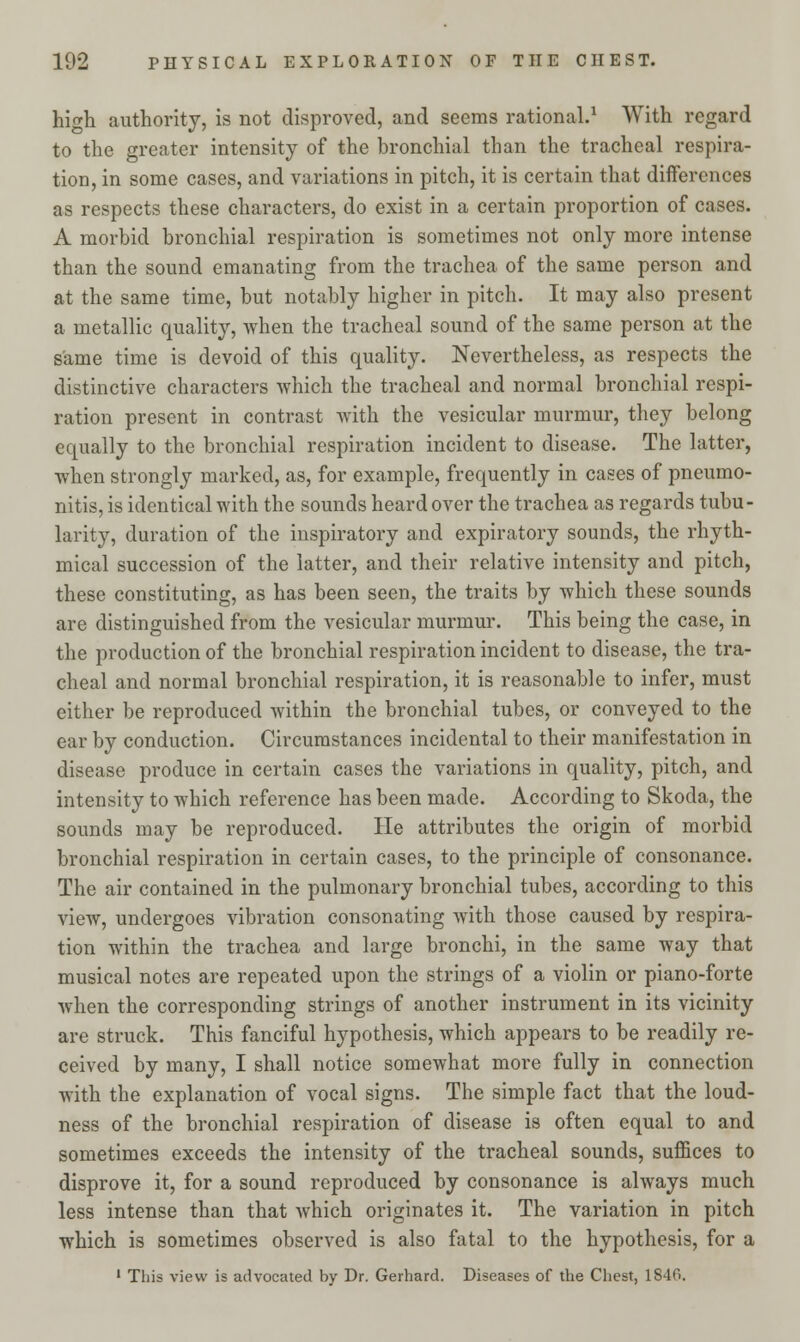 hio-h. authority, is not disproved, and seems rational.1 With regard to the greater intensity of the bronchial than the tracheal respira- tion, in some cases, and variations in pitch, it is certain that differences as respects these characters, do exist in a certain proportion of cases. A morbid bronchial respiration is sometimes not only more intense than the sound emanating from the trachea of the same person and at the same time, but notably higher in pitch. It may also present a metallic quality, when the tracheal sound of the same person at the same time is devoid of this quality. Nevertheless, as respects the distinctive characters which the tracheal and normal bronchial respi- ration present in contrast with the vesicular murmur, they belong equally to the bronchial respiration incident to disease. The latter, when strongly marked, as, for example, frequently in cases of pneumo- nitis, is identical with the sounds heard over the trachea as regards tubu- larity, duration of the inspiratory and expiratory sounds, the rhyth- mical succession of the latter, and their relative intensity and pitch, these constituting, as has been seen, the traits by which these sounds are distinguished from the vesicular murmur. This being the case, in the production of the bronchial respiration incident to disease, the tra- cheal and normal bronchial respiration, it is reasonable to infer, must either be reproduced within the bronchial tubes, or conveyed to the ear by conduction. Circumstances incidental to their manifestation in disease produce in certain cases the variations in quality, pitch, and intensity to which reference has been made. According to Skoda, the sounds may be reproduced. He attributes the origin of morbid bronchial respiration in certain cases, to the principle of consonance. The air contained in the pulmonary bronchial tubes, according to this view, undergoes vibration consonating with those caused by respira- tion within the trachea and large bronchi, in the same way that musical notes are repeated upon the strings of a violin or piano-forte when the corresponding strings of another instrument in its vicinity are struck. This fanciful hypothesis, which appears to be readily re- ceived by many, I shall notice somewhat more fully in connection with the explanation of vocal signs. The simple fact that the loud- ness of the bronchial respiration of disease is often equal to and sometimes exceeds the intensity of the tracheal sounds, suffices to disprove it, for a sound reproduced by consonance is always much less intense than that which originates it. The variation in pitch which is sometimes observed is also fatal to the hypothesis, for a 1 This view is advocated by Dr. Gerhard. Diseases of the Chest, 184G.