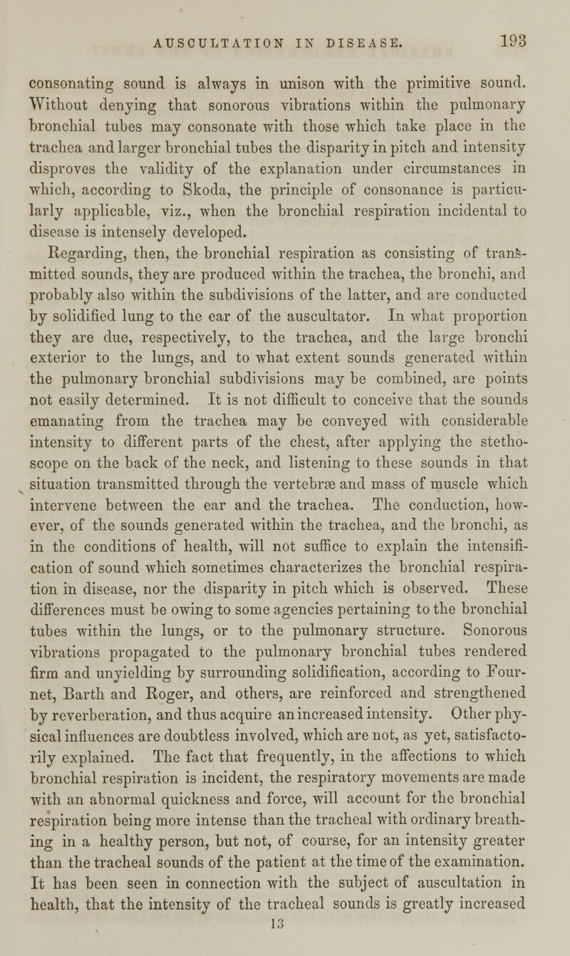 consonating sound is always in unison with the primitive sound. Without denying that sonorous vibrations within the pulmonary bronchial tubes may consonate with those which take place in the trachea and larger bronchial tubes the disparity in pitch and intensity disproves the validity of the explanation under circumstances in which, according to Skoda, the principle of consonance is particu- larly applicable, viz., when the bronchial respiration incidental to disease is intensely developed. Regarding, then, the bronchial respiration as consisting of trans- mitted sounds, they are produced within the trachea, the bronchi, and probably also within the subdivisions of the latter, and are conducted by solidified lung to the ear of the auscultator. In what proportion they are due, respectively, to the trachea, and the large bronchi exterior to the lungs, and to what extent sounds generated within the pulmonary bronchial subdivisions may be combined, are points not easily determined. It is not difficult to conceive that the sounds emanating from the trachea may be conveyed with considerable intensity to different parts of the chest, after applying the stetho- scope on the back of the neck, and listening to these sounds in that situation transmitted through the vertebrae and mass of muscle which intervene between the ear and the trachea. The conduction, how- ever, of the sounds generated within the trachea, and the bronchi, as in the conditions of health, will not suffice to explain the intensifi- cation of sound which sometimes characterizes the bronchial respira- tion in disease, nor the disparity in pitch which is observed. These differences must be owing to some agencies pertaining to the bronchial tubes within the lungs, or to the pulmonary structure. Sonorous vibrations propagated to the pulmonary bronchial tubes rendered firm and unyielding by surrounding solidification, according to Four- net, Barth and Roger, and others, are reinforced and strengthened by reverberation, and thus acquire an increased intensity. Other phy- sical influences are doubtless involved, which are not, as yet, satisfacto- rily explained. The fact that frequently, in the affections to which bronchial respiration is incident, the respiratory movements are made with an abnormal quickness and force, will account for the bronchial respiration being more intense than the tracheal with ordinary breath- ing in a healthy person, but not, of course, for an intensity greater than the tracheal sounds of the patient at the time of the examination. It has been seen in connection with the subject of auscultation in health, that the intensity of the tracheal sounds is greatly increased
