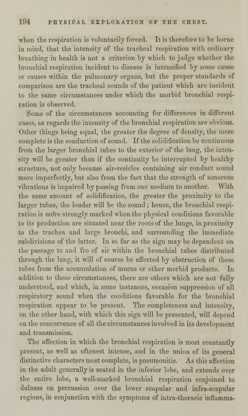 when the respiration is voluntarily forced. It is therefore to be borne in mind, that the intensity of the tracheal respiration with ordinary breathing in health is not a criterion by which to judge whether the bronchial respiration incident to disease is intensified by some cause or causes within the pulmonary organs, but the proper standards of comparison are the tracheal sounds of the patient which are incident to the same circumstances under which the morbid bronchial respi- ration is observed. Some of the circumstances accounting for differences in different cases, as regards the intensity of the bronchial respiration are obvious. Other things being equal, the greater the degree of density, the more complete is the conduction of sound. If the solidification be continuous from the larger bronchial tubes to the exterior of the lung, the inten- sity will be greater than if the continuity be interrupted by healthy structure, not only because air-vesicles containing air conduct sound more imperfectly, but also from the fact that the strength of sonorous vibrations is impaired by passing from one medium to another. With the same amount of solidification, the greater the proximity to the larger tubes, the louder will be the sound; hence, the bronchial respi- ration is mo're strongly marked when the physical conditions favorable to its production are situated near the roots of the lungs, in proximity to the trachea and large bronchi, and surrounding the immediate subdivisions of the latter. In so far as the sign may be dependent on the passage to and fro of air within the bronchial tubes distributed through the lung, it will of course be affected by obstruction of these tubes from the accumulation of mucus or other morbid products. In addition to these circumstances, there are others which are not fully understood, and which, in some instances, occasion suppression of all respiratory sound when the conditions favorable for the bronchial respiration appear to be present. The completeness and intensity, on the other hand, with which this sign will be presented, will depend on the concurrence of all the circumstances involved in its development and transmission. The affection in which the bronchial respiration is most constantly present, as well as oftenest intense, and in the union of its general distinctive characters most complete, is pneumonitis. As this affection in the adult generally is seated in the inferior lobe, and extends over the entire lobe, a well-marked bronchial respiration conjoined to dulness on percussion over the lower scapular and infra-scapular regions, in conjunction with the symptoms of intra-thoracic inflamma-