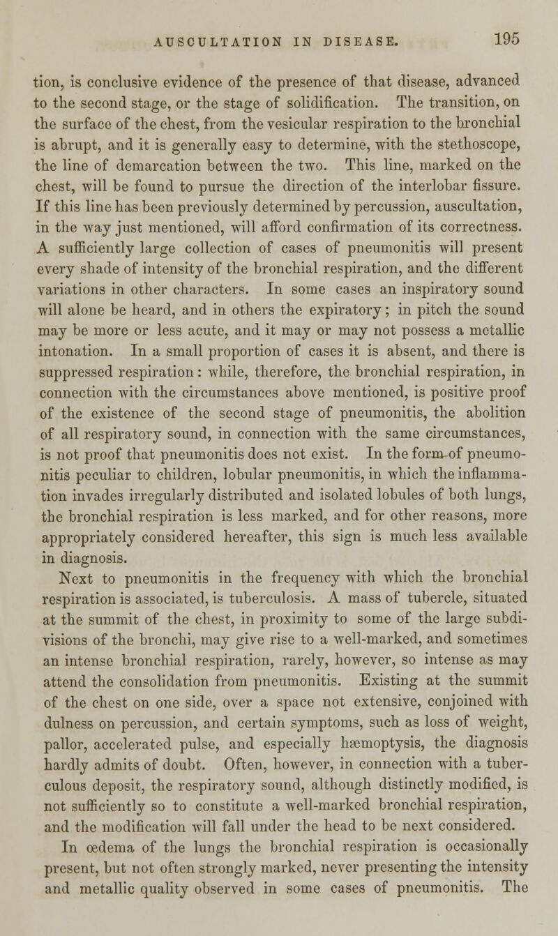 tion, is conclusive evidence of the presence of that disease, advanced to the second stage, or the stage of solidification. The transition, on the surface of the chest, from the vesicular respiration to the bronchial is abrupt, and it is generally easy to determine, with the stethoscope, the line of demarcation between the two. This line, marked on the chest, will be found to pursue the direction of the interlobar fissure. If this line has been previously determined by percussion, auscultation, in the way just mentioned, will afford confirmation of its correctness. A sufficiently large collection of cases of pneumonitis will present every shade of intensity of the bronchial respiration, and the different variations in other characters. In some cases an inspiratory sound will alone be heard, and in others the expiratory; in pitch the sound may be more or less acute, and it may or may not possess a metallic intonation. In a small proportion of cases it is absent, and there is suppressed respiration: while, therefore, the bronchial respiration, in connection with the circumstances above mentioned, is positive proof of the existence of the second stage of pneumonitis, the abolition of all respiratory sound, in connection with the same circumstances, is not proof that pneumonitis does not exist. In the form of pneumo- nitis peculiar to children, lobular pneumonitis, in which the inflamma- tion invades irregularly distributed and isolated lobules of both lungs, the bronchial respiration is less marked, and for other reasons, more appropriately considered hereafter, this sign is much less available in diagnosis. Next to pneumonitis in the frequency with which the bronchial respiration is associated, is tuberculosis. A mass of tubercle, situated at the summit of the chest, in proximity to some of the large subdi- visions of the bronchi, may give rise to a well-marked, and sometimes an intense bronchial respiration, rarely, however, so intense as may attend the consolidation from pneumonitis. Existing at the summit of the chest on one side, over a space not extensive, conjoined with dulness on percussion, and certain symptoms, such as loss of weight, pallor, accelerated pulse, and especially haemoptysis, the diagnosis hardly admits of doubt. Often, however, in connection with a tuber- culous deposit, the respiratory sound, although distinctly modified, is not sufficiently so to constitute a well-marked bronchial respiration, and the modification will fall under the head to be next considered. In oedema of the lungs the bronchial respiration is occasionally present, but not often strongly marked, never presenting the intensity and metallic quality observed in some cases of pneumonitis. The