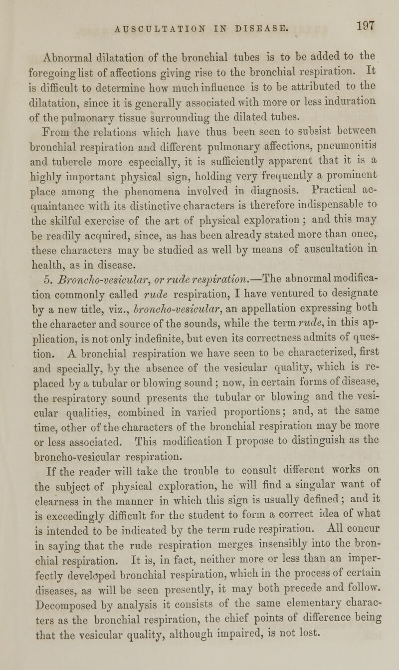 Abnormal dilatation of the bronchial tubes is to be added to the foregoing list of affections giving rise to the bronchial respiration. It is difficult to determine how much influence is to be attributed to the dilatation, since it is generally associated with more or less induration of the pulmonary tissue surrounding the dilated tubes. From the relations which have thus been seen to subsist between bronchial respiration and different pulmonary affections, pneumonitis and tubercle more especially, it is sufficiently apparent that it is a highly important physical sign, holding very frequently a prominent place among the phenomena involved in diagnosis. Practical ac- quaintance with its distinctive characters is therefore indispensable to the skilful exercise of the art of physical exploration ; and this may be readily acquired, since, as has been already stated more than once, these characters may be studied as well by means of auscultation in health, as in disease. 5. Broncho-vesicular, or rude respiration.—The abnormal modifica- tion commonly called rude respiration, I have ventured to designate by a new title, viz., broncho-vesicular, an appellation expressing both the character and source of the sounds, while the term rude, in this ap- plication, is not only indefinite, but even its correctness admits of ques- tion. A bronchial respiration we have seen to be characterized, first and specially, by the absence of the vesicular quality, which is re- placed by a tubular or blowing sound ; now, in certain forms of disease, the respiratory sound presents the tubular or blowing and the vesi- cular qualities, combined in varied proportions; and, at the same time, other of the characters of the bronchial respiration maybe more or less associated. This modification I propose to distinguish as the broncho-vesicular respiration. If the reader will take the trouble to consult different works on the subject of physical exploration, he will find a singular want of clearness in the manner in which this sign is usually defined; and it is exceedingly difficult for the student to form a correct idea of what is intended to be indicated by the term rude respiration. All concur in saying that the rude respiration merges insensibly into the bron- chial respiration. It is, in fact, neither more or less than an imper- fectly developed bronchial respiration, which in the process of certain diseases, as will be seen presently, it may both precede and follow. Decomposed by analysis it consists of the same elementary charac- ters as the bronchial respiration, the chief points of difference being that the vesicular quality, although impaired, is not lost.