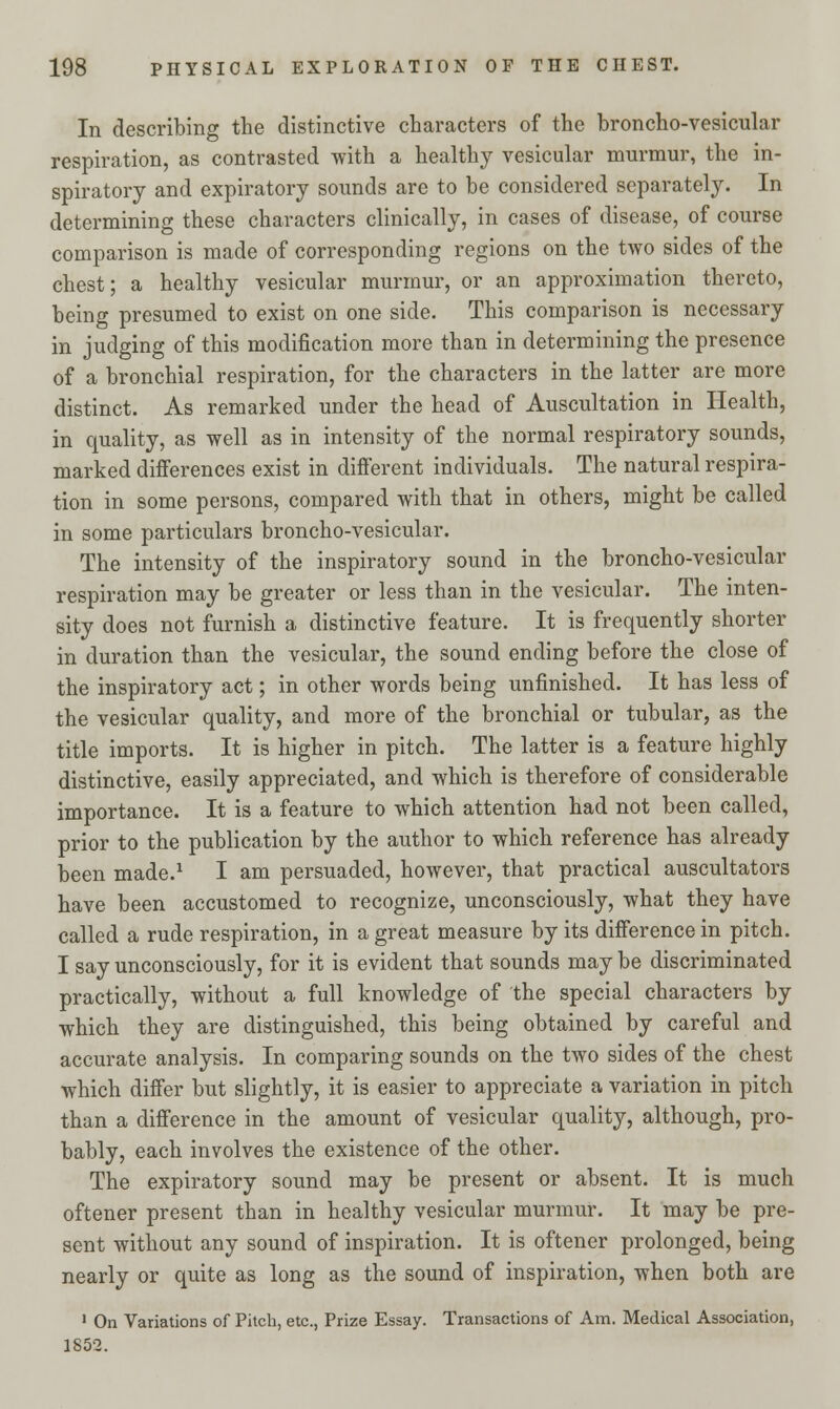In describing the distinctive characters of the broncho-vesicular respiration, as contrasted with a healthy vesicular murmur, the in- spiratory and expiratory sounds are to be considered separately. In determining these characters clinically, in cases of disease, of course comparison is made of corresponding regions on the two sides of the chest; a healthy vesicular murmur, or an approximation thereto, being presumed to exist on one side. This comparison is necessary in judging of this modification more than in determining the presence of a bronchial respiration, for the characters in the latter are more distinct. As remarked under the head of Auscultation in Health, in quality, as well as in intensity of the normal respiratory sounds, marked differences exist in different individuals. The natural respira- tion in some persons, compared with that in others, might be called in some particulars broncho-vesicular. The intensity of the inspiratory sound in the broncho-vesicular respiration may be greater or less than in the vesicular. The inten- sity does not furnish a distinctive feature. It is frequently shorter in duration than the vesicular, the sound ending before the close of the inspiratory act; in other words being unfinished. It has less of the vesicular quality, and more of the bronchial or tubular, as the title imports. It is higher in pitch. The latter is a feature highly distinctive, easily appreciated, and which is therefore of considerable importance. It is a feature to which attention had not been called, prior to the publication by the author to which reference has already been made.1 I am persuaded, however, that practical auscultators have been accustomed to recognize, unconsciously, what they have called a rude respiration, in a great measure by its difference in pitch. I say unconsciously, for it is evident that sounds may be discriminated practically, without a full knowledge of the special characters by which they are distinguished, this being obtained by careful and accurate analysis. In comparing sounds on the two sides of the chest which differ but slightly, it is easier to appreciate a variation in pitch than a difference in the amount of vesicular quality, although, pro- bably, each involves the existence of the other. The expiratory sound may be present or absent. It is much oftener present than in healthy vesicular murmur. It may be pre- sent without any sound of inspiration. It is oftener prolonged, being nearly or quite as long as the sound of inspiration, when both are 1 On Variations of Pitch, etc., Prize Essay. Transactions of Am. Medical Association, 1852.