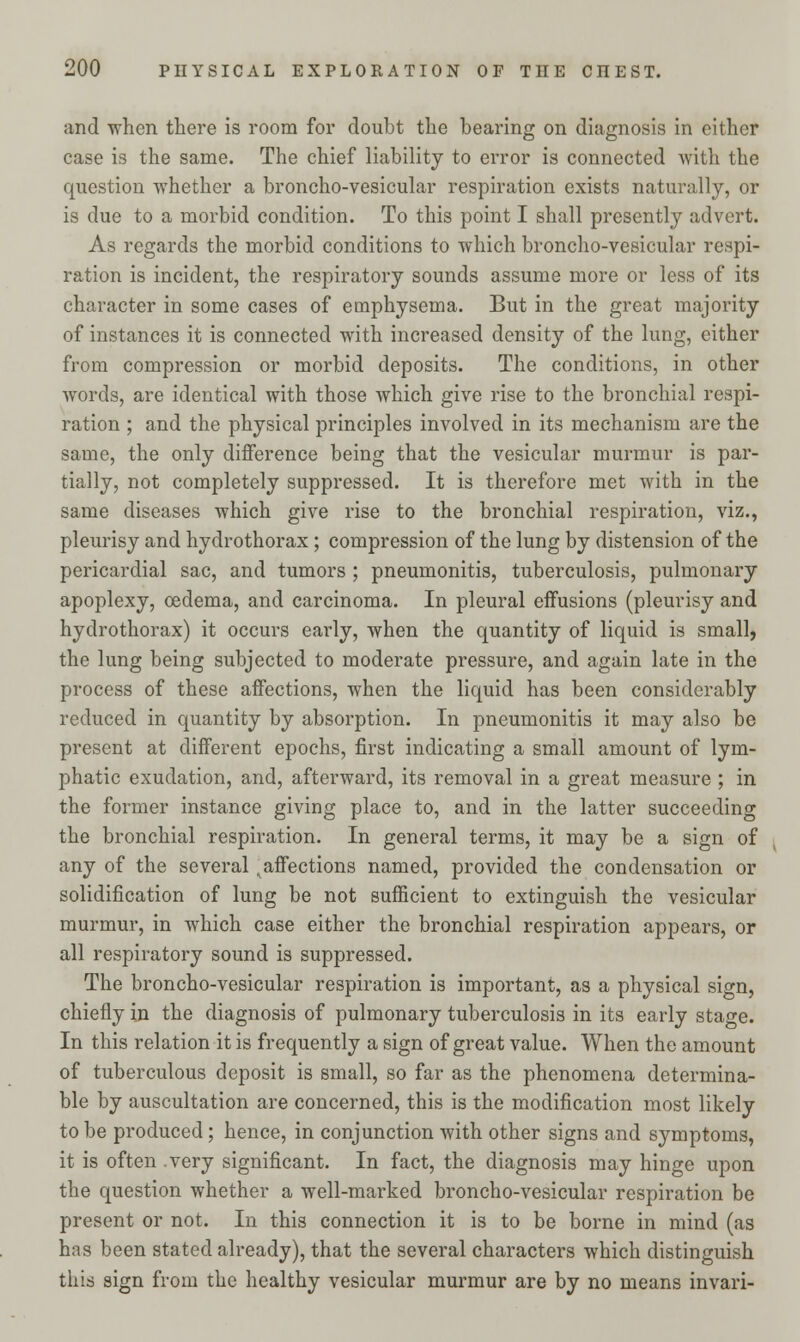 and when there is room for doubt the bearing on diagnosis in either case is the same. The chief liability to error is connected with the question whether a broncho-vesicular respiration exists naturally, or is due to a morbid condition. To this point I shall presently advert. As regards the morbid conditions to which broncho-vesicular respi- ration is incident, the respiratory sounds assume more or less of its character in some cases of emphysema. But in the great majority of instances it is connected with increased density of the lung, either from compression or morbid deposits. The conditions, in other words, are identical with those which give rise to the bronchial respi- ration ; and the physical principles involved in its mechanism are the same, the only difference being that the vesicular murmur is par- tially, not completely suppressed. It is therefore met with in the same diseases which give rise to the bronchial respiration, viz., pleurisy and hydrothorax; compression of the lung by distension of the pericardial sac, and tumors ; pneumonitis, tuberculosis, pulmonary apoplexy, oedema, and carcinoma. In pleural effusions (pleurisy and hydrothorax) it occurs early, when the quantity of liquid is small, the lung being subjected to moderate pressure, and again late in the process of these affections, when the liquid has been considerably reduced in quantity by absorption. In pneumonitis it may also be present at different epochs, first indicating a small amount of lym- phatic exudation, and, afterward, its removal in a great measure ; in the former instance giving place to, and in the latter succeeding the bronchial respiration. In general terms, it may be a sign of any of the several ^affections named, provided the condensation or solidification of lung be not sufficient to extinguish the vesicular murmur, in which case either the bronchial respiration appears, or all respiratory sound is suppressed. The broncho-vesicular respiration is important, as a physical sign, chiefly in the diagnosis of pulmonary tuberculosis in its early stage. In this relation it is frequently a sign of great value. When the amount of tuberculous deposit is small, so far as the phenomena determina- ble by auscultation are concerned, this is the modification most likely to be produced; hence, in conjunction with other signs and symptoms, it is often .very significant. In fact, the diagnosis may hinge upon the question whether a well-marked broncho-vesicular respiration be present or not. In this connection it is to be borne in mind (as has been stated already), that the several characters which distinguish this sign from the healthy vesicular murmur are by no means invari-