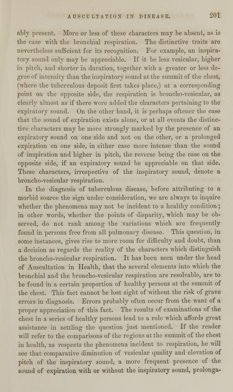 ably present. More or less of these characters may be absent, as is the case with the bronchial respiration. The distinctive traits are nevertheless sufficient for its recognition. For example, an inspira- tory sound only may be appreciable. If it be less vesicular, higher in pitch, and shorter in duration, together with a greater or less de- gree of intensity than the inspiratory sound at the summit of the chest, (where the tuberculous deposit first takes place,) at a corresponding point on the opposite side, the respiration is broncho-vesicular, as clearly almost as if there were added the characters pertaining to the expiratory sound. On the other hand, it is perhaps oftener the case that the sound of expiration exists alone, or at all events the distinc- tive characters may be more strongly marked by the presence of an expiratory sound on one side and not on the other, or a prolonged expiration on one side, in either case more intense than the sound of inspiration and higher in pitch, the reverse being the case on the opposite side, if an expiratory sound be appreciable on that side. These characters, irrespective of the inspiratory sound, denote a broncho-vesicular respiration. In the diagnosis of tuberculous disease, before attributing to a morbid source the sign under consideration, we are always to inquire whether the phenomena may not be incident to a healthy condition; in other words, whether the points of disparity, which may be ob- served, do not rank among the variations which are frequently found in persons free from all pulmonary disease. This question, in some instances, gives rise to more room for difficulty and doubt, than a decision as regards the reality of the characters which distinguish the broncho-vesicular respiration. It has been seen under the head of Auscultation in Health, that the several elements into which the bronchial and the broncho-vesicular respiration are resolvable, are to be found in a certain proportion of healthy persons at the summit of the chest. This fact cannot be lost sight of without the risk of grave errors in diagnosis. Errors probably often occur from the want of a proper appreciation of this fact. The results of examinations of the chest in a series of healthy persons lead to a rule which affords great assistance in settling the question just mentioned. If the reader will refer to the comparisons of the regions at the summit of the chest in health, as respects the phenomena incident to respiration, he will see that comparative diminution of vesicular quality and elevation of pitch of the inspiratory sound, a more frequent presence of the sound of expiration with or without the inspiratory sound, prolonga-