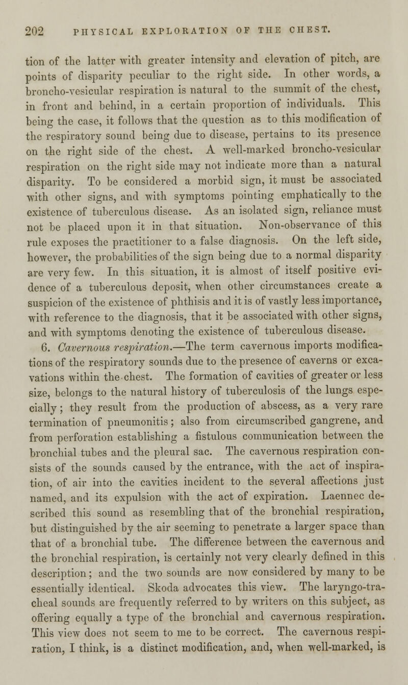 tion of the latter with greater intensity and elevation of pitch, are points of disparity peculiar to the right side. In other words, a broncho-vesicular respiration is natural to the summit of the chest, in front and behind, in a certain proportion of individuals. This being the case, it follows that the question as to this modification of the respiratory sound being due to disease, pertains to its presence on the right side of the chest. A well-marked broncho-vesicular respiration on the right side may not indicate more than a natural disparity. To be considered a morbid sign, it must be associated with other signs, and with symptoms pointing emphatically to the existence of tuberculous disease. As an isolated sign, reliance must not be placed upon it in that situation. Non-observance of this rule exposes the practitioner to a false diagnosis. On the left side, however, the probabilities of the sign being due to a normal disparity are very few. In this situation, it is almost of itself positive evi- dence of a tuberculous deposit, when other circumstances create a suspicion of the existence of phthisis and it is of vastly less importance, with reference to the diagnosis, that it be associated with other signs, and with symptoms denoting the existence of tuberculous disease. 6. Cavernous respiration.—The term cavernous imports modifica- tions of the respiratory sounds due to the presence of caverns or exca- vations within the chest. The formation of cavities of greater or less size, belongs to the natural history of tuberculosis of the lungs espe- cially ; they result from the production of abscess, as a very rare termination of pneumonitis; also from circumscribed gangrene, and from perforation establishing a fistulous communication between the bronchial tubes and the pleural sac. The cavernous respiration con- sists of the sounds caused by the entrance, with the act of inspira- tion, of air into the cavities incident to the several affections just named, and its expulsion with the act of expiration. Laennec de- scribed this sound as resembling that of the bronchial respiration, but distinguished by the air seeming to penetrate a larger space than that of a bronchial tube. The difference between the cavernous and the bronchial respiration, is certainly not very clearly defined in this description; and the two sounds are now considered by many to be essentially identical. Skoda advocates this view. The laryngotra- cheal sounds are frequently referred to by writers on this subject, as offering equally a type of the bronchial and cavernous respiration. This view does not seem to me to be correct. The cavernous respi- ration, I think, is a distinct modification, and, when well-marked, is