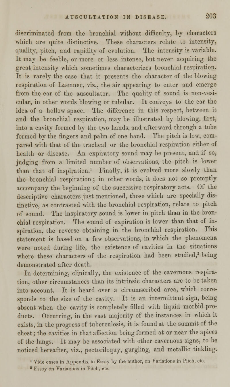discriminated from the bronchial without difficulty, by characters which are quite distinctive. These characters relate to intensity, quality, pitch, and rapidity of evolution. The intensity is variable. It may be feeble, or more or less intense, but never acquiring the great intensity which sometimes characterizes bronchial respiration. It is rarely the case that it presents the character of the blowing respiration of Laennec, viz., the air appearing to enter and emerge from the ear of the auscultator. The quality of sound is non-vesi- cular, in other words blowing or tubular. It conveys to the ear the idea of a hollow space. The difference in this respect, between it and the bronchial respiration, may be illustrated by blowing, first, into a cavity formed by the two hands, and afterward through a tube formed by the fingers and palm of one hand. The pitch is low, com- pared with that of the tracheal or the bronchial respiration either of health or disease. An expiratory sound may be present, and if so, judging from a limited number of observations, the pitch is lower than that of inspiration.1 Finally, it is evolved more slowly than the bronchial respiration ; in other words, it does not so promptly accompany the beginning of the successive respiratory acts. Of the descriptive characters just mentioned, those which are specially dis- tinctive, as contrasted with the bronchial respiration, relate to pitch of sound. The inspiratory sound is lower in pitch than in the bron- chial respiration. The sound of expiration is lower than that of in- spiration, the reverse obtaining in the bronchial respiration. This statement is based on a few observations, in which the phenomena were noted during life, the existence of cavities in the situations where these characters of the respiration had been studied,2 being demonstrated after death. In determining, clinically, the existence of the cavernous respira- tion, other circumstances than its intrinsic characters are to be taken into account. It is heard over a circumscribed area, which corre- sponds to the size of the cavity. It is an intermittent sign, being absent when the cavity is completely filled with liquid morbid pro- ducts. Occurring, in the vast majority of the instances in which it exists, in the progress of tuberculosis, it is found at the summit of the chest; the cavities in that affection being formed at or near the apices of the lungs. It may be associated with other cavernous signs, to be noticed hereafter, viz., pectoriloquy, gurgling, and metallic tinkling. 1 Vide cases in Appendix to Essay by the author, on Variations in Pitch, etc. 2 Essay on Variations in Pitch, etc.