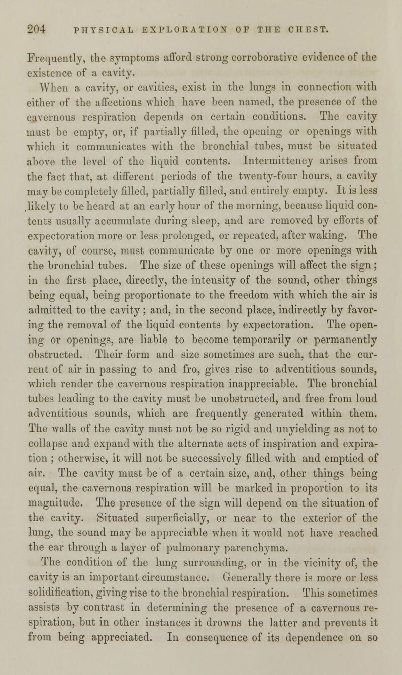 Frequently, the symptoms afford strong corroborative evidence of the existence of a cavity. When a cavity, or cavities, exist in the lungs in connection with either of the affections which have been named, the presence of the cavernous respiration depends on certain conditions. The cavity must be empty, or, if partially filled, the opening or openings with which it communicates with the bronchial tubes, must be situated above the level of the liquid contents. Intermittency arises from the fact that, at different periods of the twenty-four hours, a cavity may be completely filled, partially filled, and entirely empty. It is less .likely to be heard at an early hour of the morning, because liquid con- tents usually accumulate during sleep, and are removed by efforts of expectoration more or less prolonged, or repeated, after waking. The cavity, of course, must communicate by one or more openings with the bronchial tubes. The size of these openings will affect the sign; in the first place, directly, the intensity of the sound, other things being equal, being proportionate to the freedom with which the air is admitted to the cavity; and, in the second place, indirectly by favor- ing the removal of the liquid contents by expectoration. The open- ing or openings, are liable to become temporarily or permanently obstructed. Their form and size sometimes are such, that the cur- rent of air in passing to and fro, gives rise to adventitious sounds, which render the cavernous respiration inappreciable. The bronchial tubes leading to the cavity must be unobstructed, and free from loud adventitious sounds, which are frequently generated within them. The walls of the cavity must not be so rigid and unyielding as not to collapse and expand with the alternate acts of inspiration and expira- tion ; otherwise, it will not be successively filled with and emptied of air. The cavity must be of a certain size, and, other things being equal, the cavernous respiration will be marked in proportion to its magnitude. The presence of the sign will depend on the situation of the cavity. Situated superficially, or near to the exterior of the lung, the sound may be appreciable when it would not have reached the ear through a layer of pulmonary parenchyma. The condition of the lung surrounding, or in the vicinity of, the cavity is an important circumstance. Generally there is more or less solidification, giving rise to the bronchial respiration. This sometimes assists by contrast in determining the presence of a cavernous re- spiration, but in other instances it drowns the latter and prevents it from being appreciated. In consequence of its dependence on so