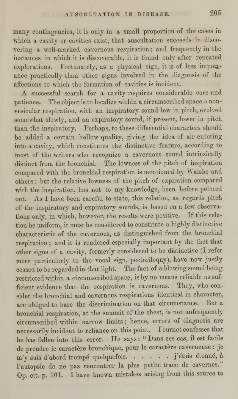 many contingencies, it is only in a small proportion of the cases in which a cavity or cavities exist, that auscultation succeeds in disco- vering a well-marked cavernous respiration; and frequently in the instances in which it is discoverable, it is found only after repeated explorations. Fortunately, as a physical sign, it is of less impoii- ance practically than other signs involved in the diagnosis of the affections to which the formation of cavities is incident. A successful search for a cavity requires considerable care and patience. The object is to localize within a circumscribed space a non- vesicular respiration, with an inspiratory sound low in pitch, evolved somewhat slowly, and an expiratory sound, if present, lower in pitch than the inspiratory. Perhaps, to these differential characters should be added a certain hollow quality, giving the idea of air entering into a cavity, which constitutes the distinctive feature, according to most of the writers who recognize a cavernous sound intrinsically distinct from the bronchial. The lowness of the pitch of inspiration compared with the bronchial respiration is mentioned by Walshe and others; but the relative lowness of the pitch of expiration compared with the inspiration, has not to my knowledge, been before pointed out. As I have been careful to state, this relation, as regards pitch of the inspiratory and expiratory sounds, is based on a few observa- tions only, in which, however, the results were positive. If this rela- tion be uniform, it must be considered to constitute a highly distinctive characteristic of the cavernous, as distinguished from the bronchial respiration; and it is rendered especially important by the fact that other signs of a cavity, formerly considered to be distinctive (I refer more particularly to the vocal sign, pectoriloquy), have now justly ceased to be regarded in that light. The fact of a blowing sound being restricted within a circumscribed space, is by no means reliable as suf- ficient evidence that the respiration is cavernous. They, who con- sider the bronchial and cavernous respirations identical in character, are obliged to base the discrimination on that circumstance. But a bronchial respiration, at the summit of the chest, is not unfrequently circumscribed within narrow limits; hence, errors of diagnosis are necessarily incident to reliance on this point. Fournet confesses that he has fallen into this error. He says :  Dans ces cas, il est facile de prendre le caractere bronchique, pour le caractere caverneuse: je m'y suis d'abord trompe' quelquefois j'e'tais e'tonne', a l'autopsie de ne pas rencontrer la plus petite trace de cavernes. Op. cit. p. 101. I have known mistakes arising from this source to