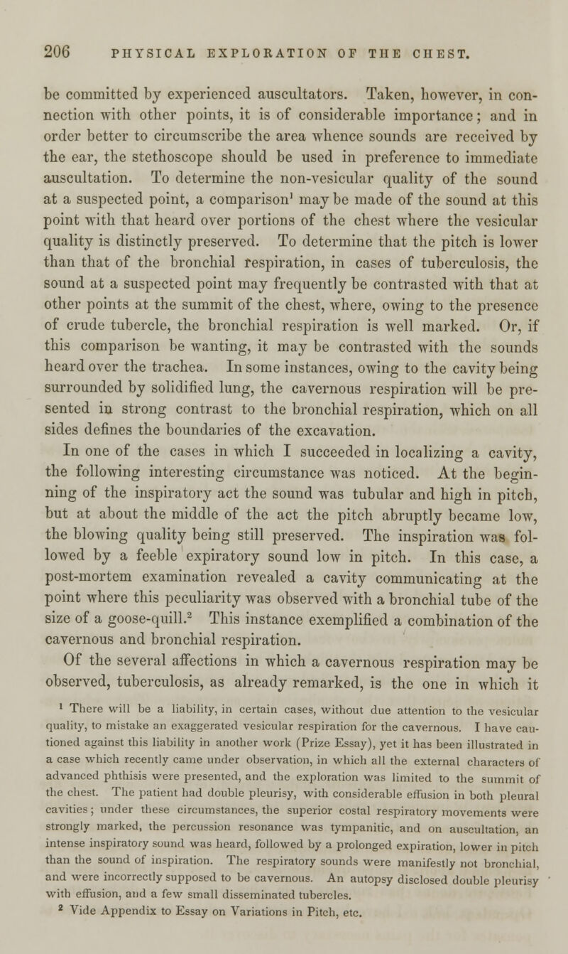 be committed by experienced auscultators. Taken, however, in con- nection with other points, it is of considerable importance; and in order better to circumscribe the area whence sounds are received by the ear, the stethoscope should be used in preference to immediate auscultation. To determine the non-vesicular quality of the sound at a suspected point, a comparison1 may be made of the sound at this point with that heard over portions of the chest where the vesicular quality is distinctly preserved. To determine that the pitch is lower than that of the bronchial respiration, in cases of tuberculosis, the sound at a suspected point may frequently be contrasted Avith that at other points at the summit of the chest, where, owing to the presence of crude tubercle, the bronchial respiration is well marked. Or, if this comparison be wanting, it may be contrasted with the sounds heard over the trachea. In some instances, owing to the cavity being surrounded by solidified lung, the cavernous respiration will be pre- sented in strong contrast to the bronchial respiration, which on all sides defines the boundaries of the excavation. In one of the cases in which I succeeded in localizing a cavity, the following interesting circumstance was noticed. At the begin- ning of the inspiratory act the sound was tubular and high in pitch, but at about the middle of the act the pitch abruptly became low, the blowing quality being still preserved. The inspiration was fol- lowed by a feeble expiratory sound low in pitch. In this case, a post-mortem examination revealed a cavity communicating at the point where this peculiarity was observed with a bronchial tube of the size of a goose-quill.2 This instance exemplified a combination of the cavernous and bronchial respiration. Of the several affections in which a cavernous respiration may be observed, tuberculosis, as already remarked, is the one in which it 1 There will be a liability, in certain cases, without due attention to the vesicular quality, to mistake an exaggerated vesicular respiration for the cavernous. I have cau- tioned against this liability in another work (Prize Essay), yet it has been illustrated in a case which recently came under observation, in which all the external characters of advanced phthisis were presented, and the exploration was limited to the summit of the chest. The patient had double pleurisy, with considerable effusion in both pleural cavities; under these circumstances, the superior costal respiratory movements were strongly marked, the percussion resonance was tympanitic, and on auscultation, an intense inspiratory sound was heard, followed by a prolonged expiration, lower in pitch than the sound of inspiration. The respiratory sounds were manifestly not bronchial, and were incorrectly supposed to be cavernous. An autopsy disclosed double pleurisy with effusion, and a few small disseminated tubercles. 2 Vide Appendix to Essay on Variations in Pitch, etc.