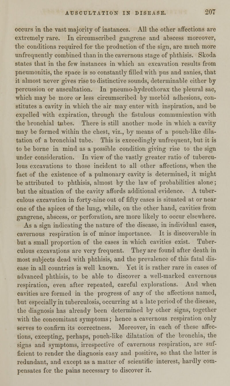 occurs in the vast majority of instances. All the other affections are extremely rare. In circumscribed gangrene and abscess moreover, the conditions required for the production of the sign, are much more unfrequently combined than in the cavernous stage of phthisis. Skoda states that in the few instances in which an excavation results from pneumonitis, the space is so constantly filled with pus and sanies, that it almost never gives rise to distinctive sounds, determinable either by percussion or auscultation. In pneumo-hydrothorax the pleural sac, which may be more or less circumscribed by morbid adhesions, con- stitutes a cavity in which the air may enter with inspiration, and be expelled with expiration, through the fistulous communication with the bronchial tubes. There is still another mode in which a cavity may be formed within the chest, viz., by means of a pouch-like dila- tation of a bronchial tube. This is exceedingly unfrequent, but it is to be borne in mind as a possible condition giving rise to the sign under consideration. In view of the vastly greater ratio of tubercu- lous excavations to those incident to all other affections, when the fact of the existence of a pulmonary cavity is determined, it might be attributed to phthisis, almost by the law of probabilities alone; but the situation of the cavity affords additional evidence. A tuber- culous excavation in forty-nine out of fifty cases is situated at or near one of the apices of the lung, while, on the other hand, cavities from gangrene, abscess, or perforation, are more likely to occur elsewhere. As a sign indicating the nature of the disease, in individual cases, cavernous respiration is of minor importance. It is discoverable in but a small proportion of the cases in which cavities exist. Tuber- culous excavations are very frequent. They are found after death in most subjects dead with phthisis, and the prevalence of this fatal dis- ease in all countries is well known. Yet it is rather rare in cases of advanced phthisis, to be able to discover a well-marked cavernous respiration, even after repeated, careful explorations. And when cavities are formed in the progress of any of the affections named, but especially in tuberculosis, occurring at a late period of the disease, the diagnosis has already been determined by other signs, together with the concomitant symptoms; hence a cavernous respiration only serves to confirm its correctness. Moreover, in each of these affec- tions, excepting, perhaps, pouch-like dilatation of the bronchia, the signs and symptoms, irrespective of cavernous respiration, are suf- ficient to render the diagnosis easy and positive, so that the latter is redundant, and except as a matter of scientific interest, hardly com- pensates for the pains necessary to discover it.
