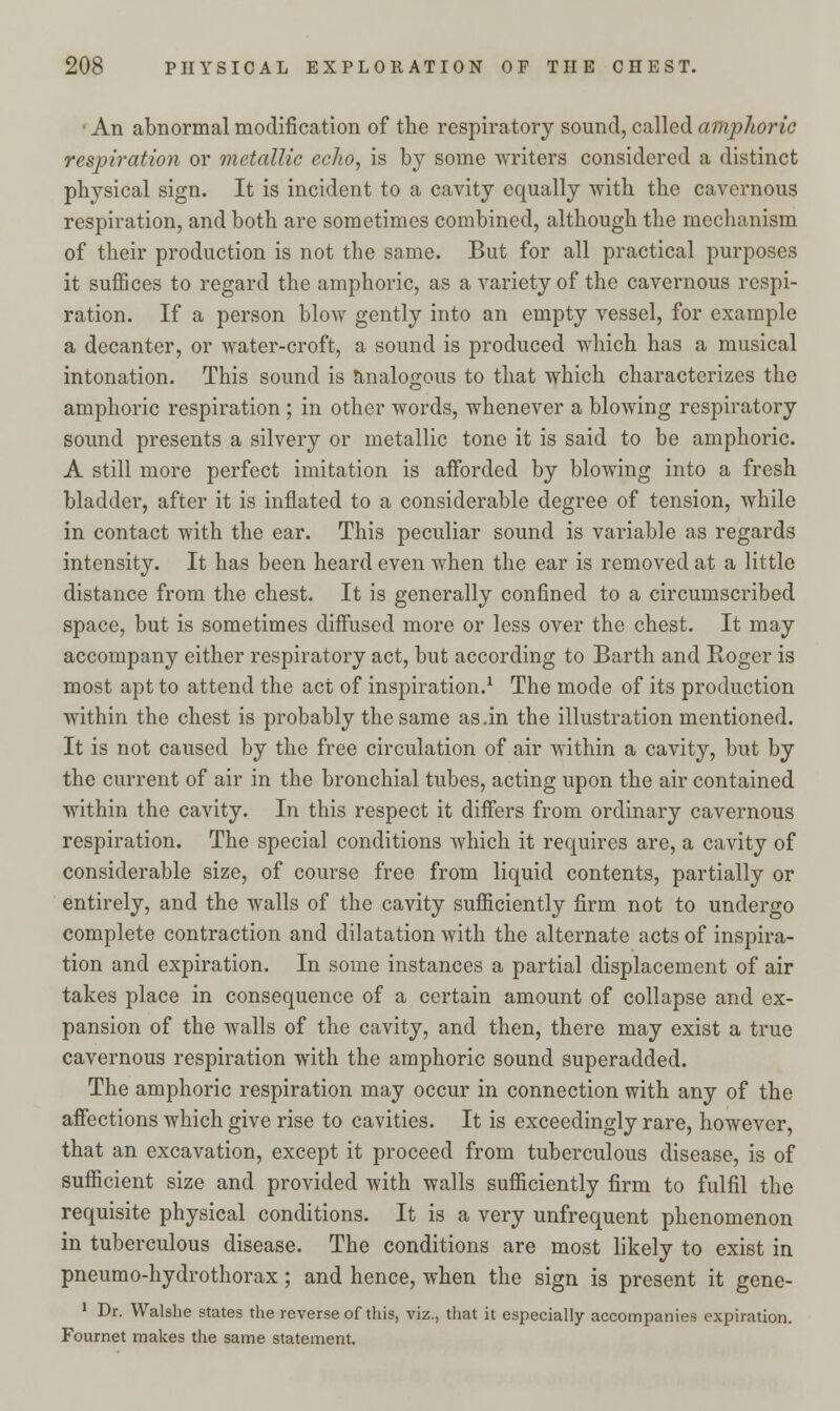 • An abnormal modification of the respiratory sound, called amphoric respiration or metallic echo, is by some writers considered a distinct physical sign. It is incident to a cavity equally Avith the cavernous respiration, and both are sometimes combined, although the mechanism of their production is not the same. But for all practical purposes it suffices to regard the amphoric, as a variety of the cavernous respi- ration. If a person blow gently into an empty vessel, for example a decanter, or water-croft, a sound is produced which has a musical intonation. This sound is analogous to that which characterizes the amphoric respiration ; in other words, whenever a blowing respiratory sound presents a silvery or metallic tone it is said to be amphoric. A still more perfect imitation is afforded by blowing into a fresh bladder, after it is inflated to a considerable degree of tension, while in contact with the ear. This peculiar sound is variable as regards intensity. It has been heard even when the ear is removed at a little distance from the chest. It is generally confined to a circumscribed space, but is sometimes diffused more or less over the chest. It may accompany either respiratory act, but according to Barth and Roger is most apt to attend the act of inspiration.1 The mode of its production within the chest is probably the same as .in the illustration mentioned. It is not caused by the free circulation of air within a cavity, but by the current of air in the bronchial tubes, acting upon the air contained within the cavity. In this respect it differs from ordinary cavernous respiration. The special conditions which it requires are, a cavity of considerable size, of course free from liquid contents, partially or entirely, and the walls of the cavity sufficiently firm not to undergo complete contraction and dilatation with the alternate acts of inspira- tion and expiration. In some instances a partial displacement of air takes place in consequence of a certain amount of collapse and ex- pansion of the walls of the cavity, and then, there may exist a true cavernous respiration with the amphoric sound superadded. The amphoric respiration may occur in connection with any of the affections which give rise to cavities. It is exceedingly rare, however, that an excavation, except it proceed from tuberculous disease, is of sufficient size and provided with walls sufficiently firm to fulfil the requisite physical conditions. It is a very unfrequent phenomenon in tuberculous disease. The conditions are most likely to exist in pneumo-hydrothorax; and hence, when the sign is present it gene- 1 Dr. Walshe states the reverse of this, viz., that it especially accompanies expiration. Fournet makes the same statement.