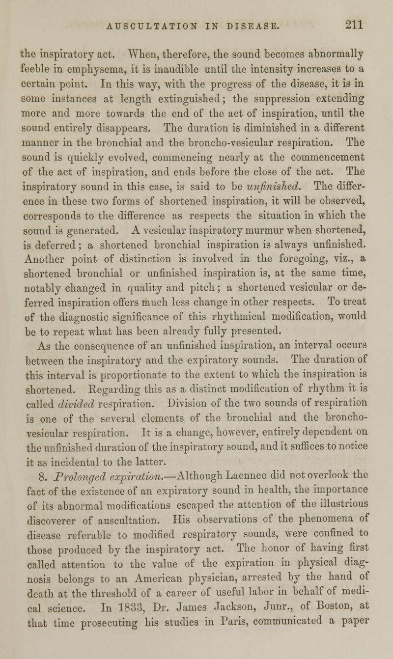 the inspiratory act. When, therefore, the sound becomes abnormally feeble in emphysema, it is inaudible until the intensity increases to a certain point. In this way, with the progress of the disease, it is in some instances at length extinguished; the suppression extending more and more towards the end of the act of inspiration, until the sound entirely disappears. The duration is diminished in a different manner in the bronchial and the broncho-vesicular respiration. The sound is quickly evolved, commencing nearly at the commencement of the act of inspiration, and ends before the close of the act. The inspiratory sound in this case, is said to be unfinished. The differ- ence in these two forms of shortened inspiration, it will be observed, corresponds to the difference as respects the situation in which the sound is generated. A vesicular inspiratory murmur when shortened, is deferred; a shortened bronchial inspiration is always unfinished. Another point of distinction is involved in the foregoing, viz., a shortened bronchial or unfinished inspiration is, at the same time, notably changed in quality and pitch; a shortened vesicular or de- ferred inspiration offers much less change in other respects. To treat of the diagnostic significance of this rhythmical modification, would be to repeat what has been already fully presented. As the consequence of an unfinished inspiration, an interval occurs between the inspiratory and the expiratory sounds. The duration of this interval is proportionate to the extent to which the inspiration is shortened. Eegarding this as a distinct modification of rhythm it is called divided respiration. Division of the two sounds of respiration is one of the several elements of the bronchial and the broncho- vesicular respiration. It is a change, however, entirely dependent on the unfinished duration of the inspiratory sound, and it suffices to notice it as incidental to the latter. 8. Prolonged expiration.—Although Laennec did not overlook the fact of the existence of an expiratory sound in health, the importance of its abnormal modifications escaped the attention of the illustrious discoverer of auscultation. His observations of the phenomena of disease referable to modified respiratory sounds, were confined to those produced by the inspiratory act. The honor of having first called attention to the value of the expiration in physical diag- nosis belongs to an American physician, arrested by the hand of death at the threshold of a career of useful labor in behalf of medi- cal science. In 1833, Dr. James Jackson, Junr., of Boston, at that time prosecuting his studies in Paris, communicated a paper