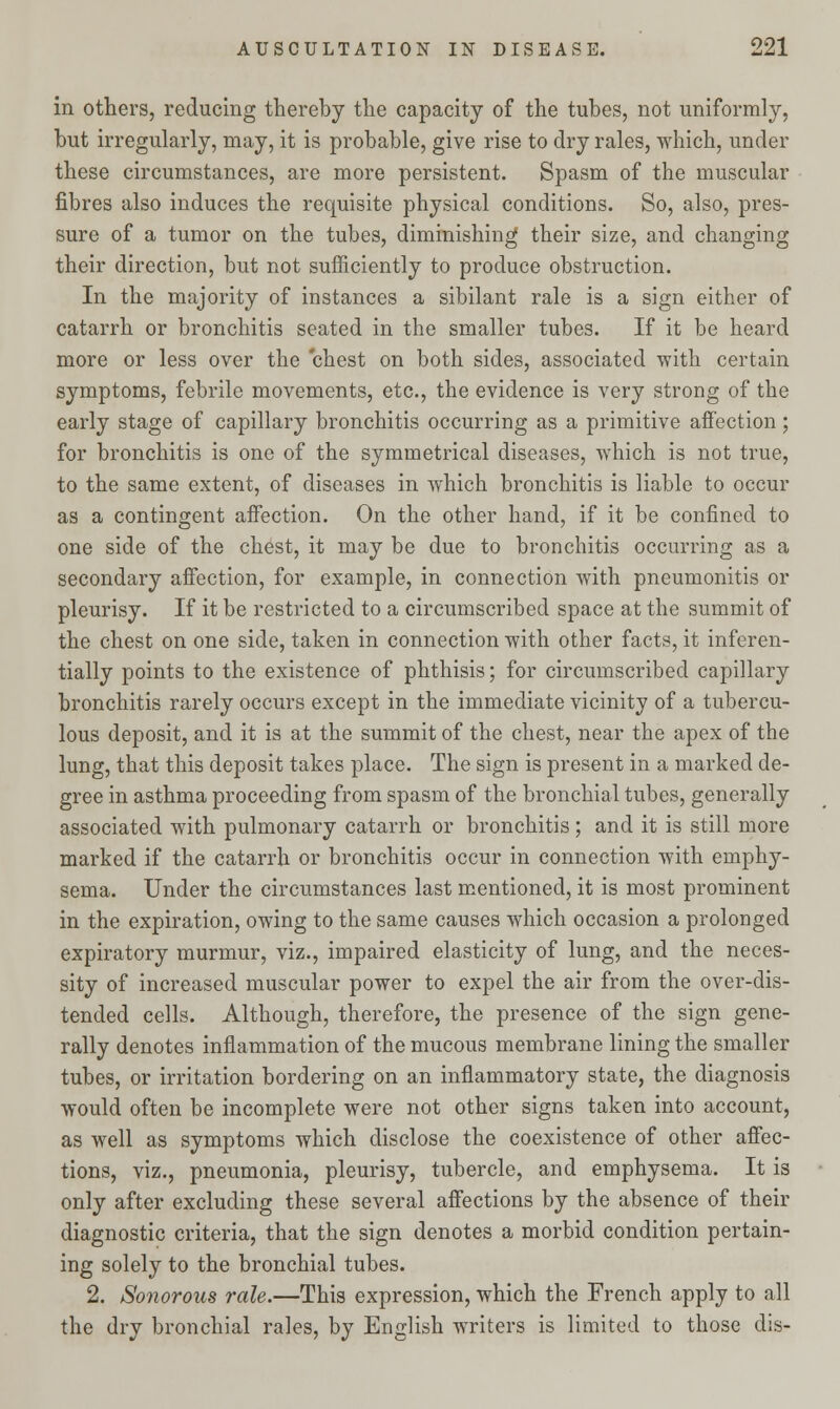 in others, reducing thereby the capacity of the tubes, not uniformly, but irregularly, may, it is probable, give rise to dry rales, which, under these circumstances, are more persistent. Spasm of the muscular fibres also induces the requisite physical conditions. So, also, pres- sure of a tumor on the tubes, diminishing their size, and changing their direction, but not sufficiently to produce obstruction. In the majority of instances a sibilant rale is a sign either of catarrh or bronchitis seated in the smaller tubes. If it be heard more or less over the chest on both sides, associated with certain symptoms, febrile movements, etc., the evidence is very strong of the early stage of capillary bronchitis occurring as a primitive affection ; for bronchitis is one of the symmetrical diseases, which is not true, to the same extent, of diseases in which bronchitis is liable to occur as a contingent affection. On the other hand, if it be confined to one side of the chest, it may be due to bronchitis occurring as a secondary affection, for example, in connection with pneumonitis or pleurisy. If it be restricted to a circumscribed space at the summit of the chest on one side, taken in connection with other facts, it inferen- tially points to the existence of phthisis; for circumscribed capillary bronchitis rarely occurs except in the immediate vicinity of a tubercu- lous deposit, and it is at the summit of the chest, near the apex of the lung, that this deposit takes place. The sign is present in a marked de- gree in asthma proceeding from spasm of the bronchial tubes, generally associated with pulmonary catarrh or bronchitis; and it is still more marked if the catarrh or bronchitis occur in connection with emphy- sema. Under the circumstances last mentioned, it is most prominent in the expiration, owing to the same causes which occasion a prolonged expiratory murmur, viz., impaired elasticity of lung, and the neces- sity of increased muscular power to expel the air from the over-dis- tended cells. Although, therefore, the presence of the sign gene- rally denotes inflammation of the mucous membrane lining the smaller tubes, or irritation bordering on an inflammatory state, the diagnosis would often be incomplete were not other signs taken into account, as well as symptoms which disclose the coexistence of other affec- tions, viz., pneumonia, pleurisy, tubercle, and emphysema. It is only after excluding these several affections by the absence of their diagnostic criteria, that the sign denotes a morbid condition pertain- ing solely to the bronchial tubes. 2. Sonorous rale.—This expression, which the French apply to all the dry bronchial rales, by English writers is limited to those dis-