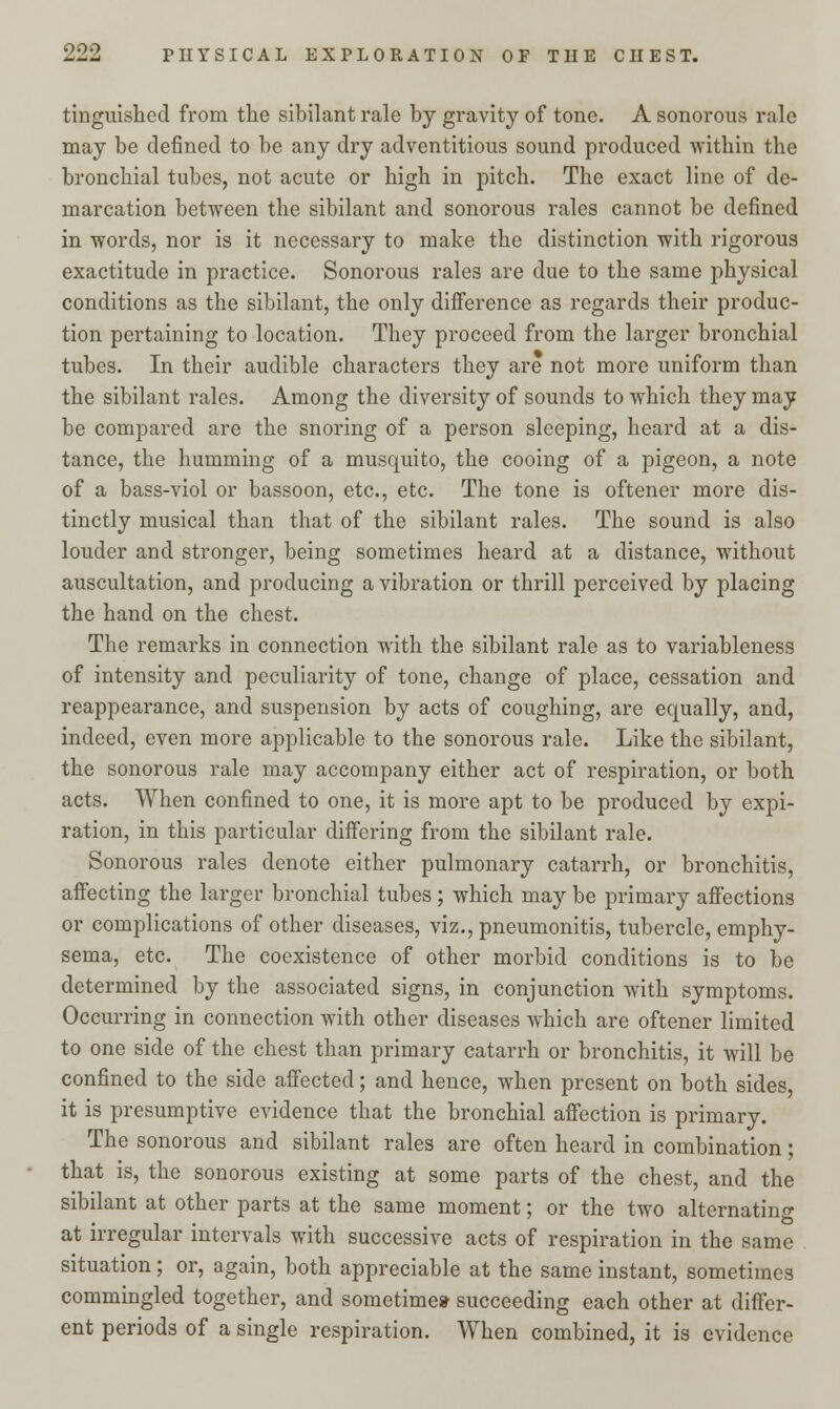 tinguished from the sibilant rale by gravity of tone. A sonorous rale may be defined to be any dry adventitious sound produced within the bronchial tubes, not acute or high in pitch. The exact line of de- marcation between the sibilant and sonorous rales cannot be defined in words, nor is it necessary to make the distinction with rigorous exactitude in practice. Sonorous rales are due to the same physical conditions as the sibilant, the only difference as regards their produc- tion pertaining to location. They proceed from the larger bronchial tubes. In their audible characters they are not more uniform than the sibilant rales. Among the diversity of sounds to which they may be compared are the snoring of a person sleeping, heard at a dis- tance, the humming of a musquito, the cooing of a pigeon, a note of a bass-viol or bassoon, etc., etc. The tone is oftener more dis- tinctly musical than that of the sibilant rales. The sound is also louder and stronger, being sometimes heard at a distance, without auscultation, and producing a vibration or thrill perceived by placing the hand on the chest. The remarks in connection with the sibilant rale as to variableness of intensity and peculiarity of tone, change of place, cessation and reappearance, and suspension by acts of coughing, are equally, and, indeed, even more applicable to the sonorous rale. Like the sibilant, the sonorous rale may accompany either act of respiration, or both acts. When confined to one, it is more apt to be produced by expi- ration, in this particular differing from the sibilant rale. Sonorous rales denote either pulmonary catarrh, or bronchitis, affecting the larger bronchial tubes ; which may be primary affections or complications of other diseases, viz., pneumonitis, tubercle, emphy- sema, etc. The coexistence of other morbid conditions is to be determined by the associated signs, in conjunction with symptoms. Occurring in connection with other diseases which are oftener limited to one side of the chest than primary catarrh or bronchitis, it will be confined to the side affected; and hence, when present on both sides, it is presumptive evidence that the bronchial affection is primary. The sonorous and sibilant rales are often heard in combination; that is, the sonorous existing at some parts of the chest, and the sibilant at other parts at the same moment; or the two alternating at irregular intervals with successive acts of respiration in the same situation; or, again, both appreciable at the same instant, sometimes commingled together, and sometime* succeeding each other at differ- ent periods of a single respiration. When combined, it is evidence