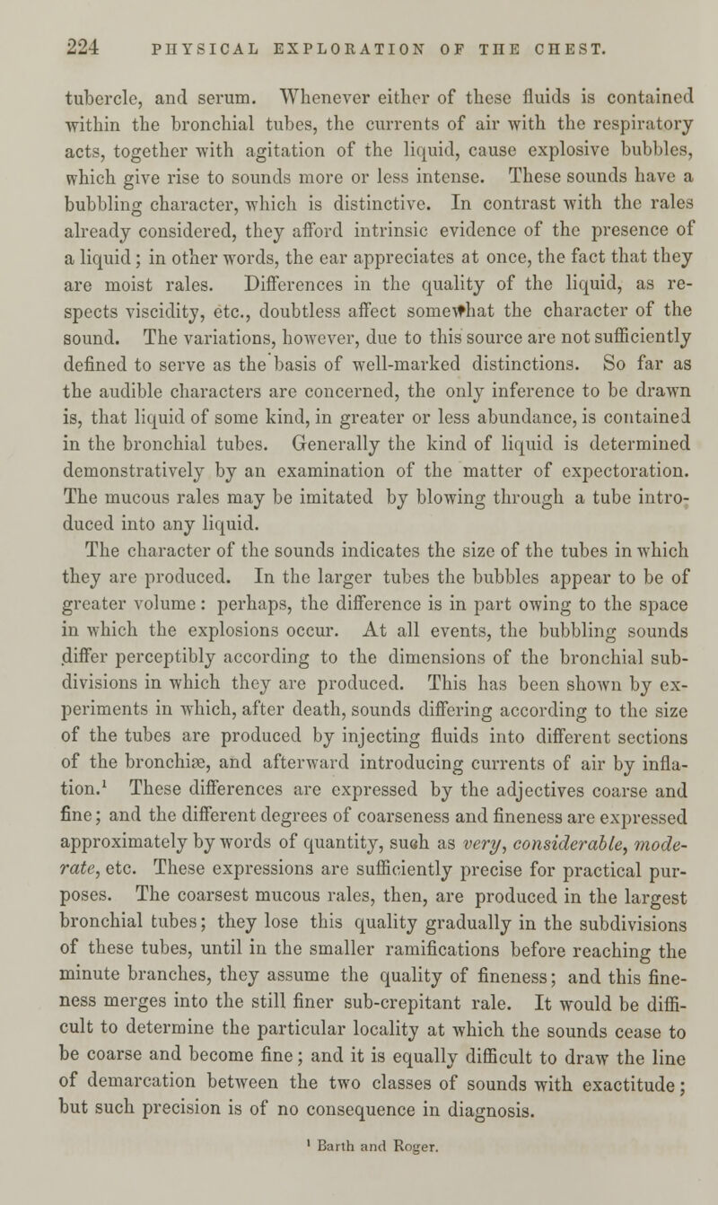 tubercle, and serum. Whenever either of these fluids is contained within the bronchial tubes, the currents of air with the respiratory acts, together with agitation of the liquid, cause explosive bubbles, which give rise to sounds more or less intense. These sounds have a bubbling character, which is distinctive. In contrast with the rales already considered, they afford intrinsic evidence of the presence of a liquid; in other words, the ear appreciates at once, the fact that they are moist rales. Differences in the quality of the liquid, as re- spects viscidity, etc., doubtless affect somewhat the character of the sound. The variations, however, due to this source are not sufficiently defined to serve as the basis of well-marked distinctions. So far as the audible characters are concerned, the only inference to be drawn is, that liquid of some kind, in greater or less abundance, is contained in the bronchial tubes. Generally the kind of liquid is determined demonstratively by an examination of the matter of expectoration. The mucous rales may be imitated by blowing through a tube intro- duced into any liquid. The character of the sounds indicates the size of the tubes in which they are produced. In the larger tubes the bubbles appear to be of greater volume: perhaps, the difference is in part owing to the space in which the explosions occur. At all events, the bubbling sounds differ perceptibly according to the dimensions of the bronchial sub- divisions in which they are produced. This has been shown by ex- periments in which, after death, sounds differing according to the size of the tubes are produced by injecting fluids into different sections of the bronchiae, and afterward introducing currents of air by infla- tion.1 These differences are expressed by the adjectives coarse and fine; and the different degrees of coarseness and fineness are expressed approximately by words of quantity, su«h as very, considerable, mode- rate, etc. These expressions are sufficiently precise for practical pur- poses. The coarsest mucous rales, then, are produced in the largest bronchial tubes; they lose this quality gradually in the subdivisions of these tubes, until in the smaller ramifications before reaching the minute branches, they assume the quality of fineness; and this fine- ness merges into the still finer sub-crepitant rale. It would be diffi- cult to determine the particular locality at which the sounds cease to be coarse and become fine; and it is equally difficult to draw the line of demarcation between the two classes of sounds with exactitude; but such precision is of no consequence in diagnosis.