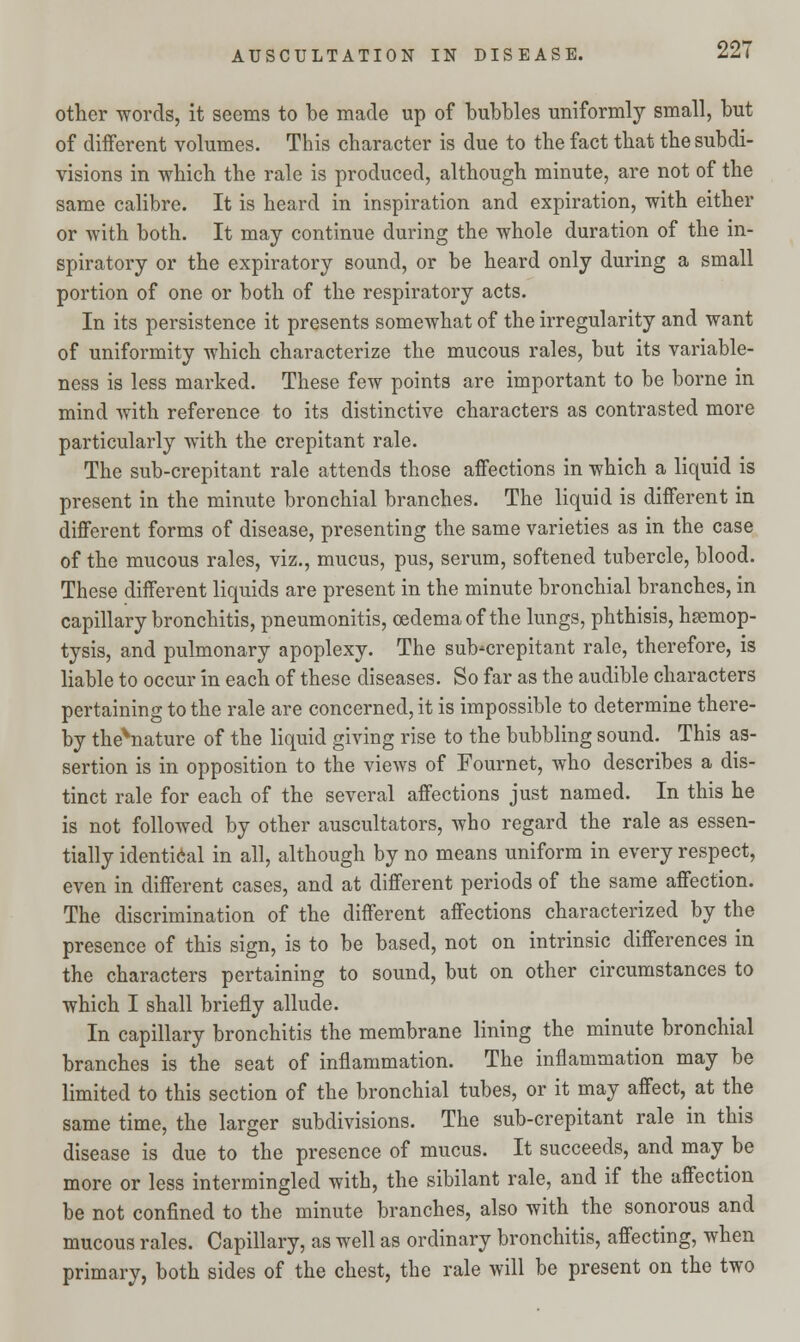 other words, it seems to be made up of bubbles uniformly small, but of different volumes. This character is due to the fact that the subdi- visions in which the rale is produced, although minute, are not of the same calibre. It is heard in inspiration and expiration, with either or with both. It may continue during the whole duration of the in- spiratory or the expiratory sound, or be heard only during a small portion of one or both of the respiratory acts. In its persistence it presents somewhat of the irregularity and want of uniformity which characterize the mucous rales, but its variable- ness is less marked. These few points are important to be borne in mind with reference to its distinctive characters as contrasted more particularly with the crepitant rale. The sub-crepitant rale attends those affections in which a liquid is present in the minute bronchial branches. The liquid is different in different forms of disease, presenting the same varieties as in the case of the mucous rales, viz., mucus, pus, serum, softened tubercle, blood. These different liquids are present in the minute bronchial branches, in capillary bronchitis, pneumonitis, oedema of the lungs, phthisis, hsemop- tysis, and pulmonary apoplexy. The sub-crepitant rale, therefore, is liable to occur in each of these diseases. So far as the audible characters pertaining to the rale are concerned, it is impossible to determine there- by the^nature of the liquid giving rise to the bubbling sound. This as- sertion is in opposition to the views of Fournet, who describes a dis- tinct rale for each of the several affections just named. In this he is not followed by other auscultators, who regard the rale as essen- tially identical in all, although by no means uniform in every respect, even in different cases, and at different periods of the same affection. The discrimination of the different affections characterized by the presence of this sign, is to be based, not on intrinsic differences in the characters pertaining to sound, but on other circumstances to which I shall briefly allude. In capillary bronchitis the membrane lining the minute bronchial branches is the seat of inflammation. The inflammation may be limited to this section of the bronchial tubes, or it may affect, at the same time, the larger subdivisions. The sub-crepitant rale in this disease is due to the presence of mucus. It succeeds, and may be more or less intermingled with, the sibilant rale, and if the affection be not confined to the minute branches, also with the sonorous and mucous rales. Capillary, as well as ordinary bronchitis, affecting, when primary, both sides of the chest, the rale will be present on the two
