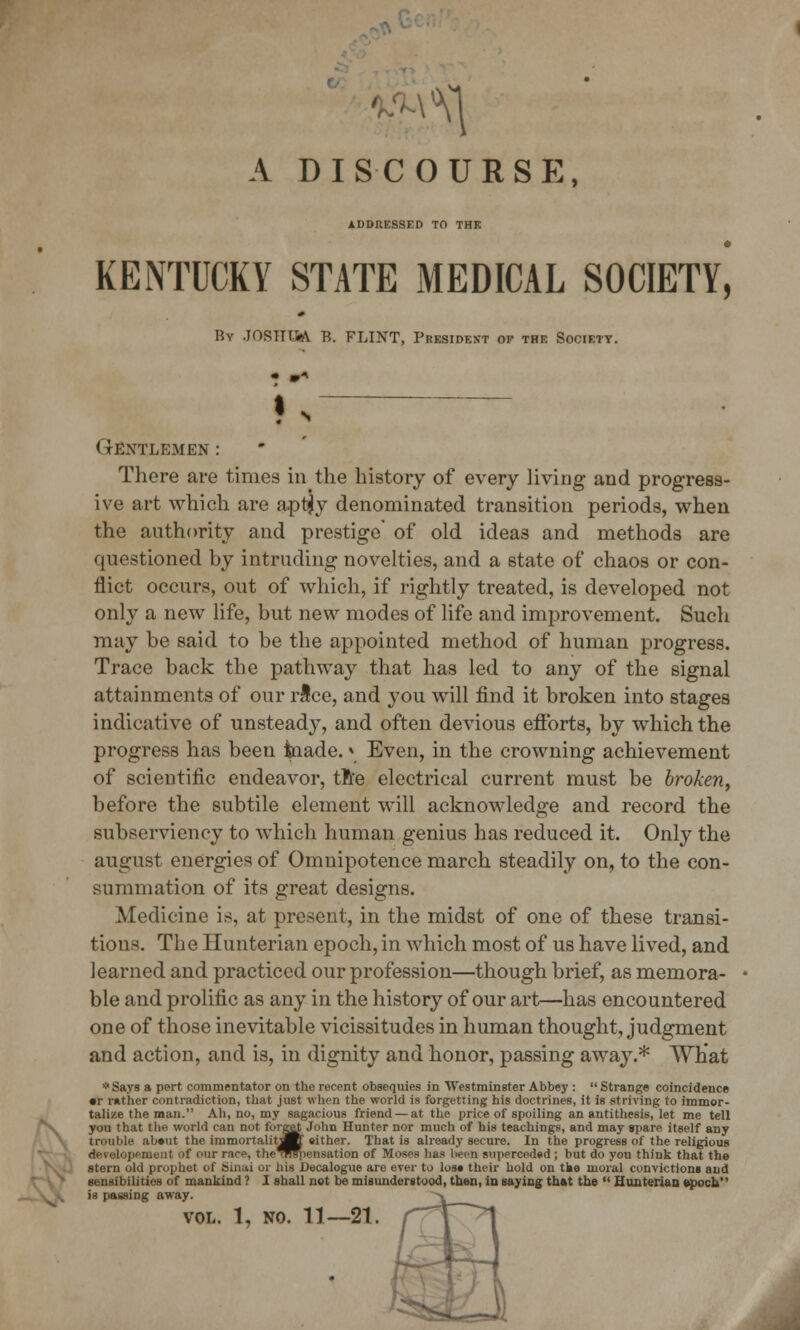 A DISCOURSE, ADDRESSED TO THE KEiNTUCKY STATE MEDICAL SOCIETY, By .JOSTTT.iA B. FLINT, President of the Society. < tkxtlemen : There are times in the history of every living and progress- ive art which are aptjy denominated transition periods, when the authority and prestige' of old ideas and methods are questioned by intruding novelties, and a state of chaos or con- flict occurs, out of which, if rightly treated, is developed not only a new life, but new modes of life and improvement. Such may be said to be the appointed method of human progress. Trace back the pathway that has led to any of the signal attainments of our rice, and you will find it broken into stages indicative of unsteady, and often devious efforts, by which the progress has been tnade.» Even, in the crowning achievement of scientific endeavor, tn'e electrical current must be broken, before the subtile element will acknowledge and record the subserviency to which human genius has reduced it. Only the august energies of Omnipotence march steadily on, to the con- summation of its great designs. Medicine is, at present, in the midst of one of these transi- tions. The Hunterian epoch, in which most of us have lived, and learned and practiced our profession—though brief, as memora- ble and prolific as any in the history of our art—has encountered one of those inevitable vicissitudes in human thought, judgment and action, and is, in dignity and honor, passing away.* What * Says a pert commentator on the recent obsequies in Westminster Abbe}':  Strange coincidence •r rather contradiction, that just when the world is forgetting his doctrines, it is striving to immor- talize the man. Ah, no, my sagacious friend — at the price of spoiling an antithesis, let me tell you that the world can not forget John Hunter nor much of his teachings, and may spare itself any trouble abeut the immortalitaK' either. That is already secure. In the progress of the religious develop* meat of our race, theTifiiensation of Moses has been superceded ; but do you think that the stern old prophet of Sinai or his Decalogue are ever to lose their hold on tke moral conviction* and sensibilities of mankind ? I shall not be misunderstood, then, in saying that the  Hunterian epoch is passing away. VOL. 1, NO. 11—21. A