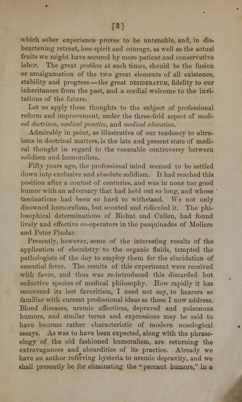 [*] which sober experience-proves to be untenable, and, in dis- heartening retreat, lose spirit and courage, as well as the actual fruits we might have secured by more patient and conservative labor. The great problem at such times, should be the fusion or amalgamation of the two great elements of all existence, stability and progress — the great desideratum, fidelity to our inheritances from the past, and a cordial welcome to the invi- tations of the future. Let us apply these thoughts to the subject of professional reform and improvement, under the three-fold aspect of medi- cal doctrines, medical practice, and medical education. Admirably in point, as illustrative of our tendency to ultra- isms in doctrinal matters, is the late and present state of medi- cal thought in regard to the venerable controversy between solidism and humoralism. Fifty years ago, the professional mind seemed to be settled down into exclusive and absolute solidism. It had reached this position after a contest of centuries, and was in none too good humor with an adversary that had held out so long, and whose fascinations had been so hard to withstand. We not only disowned humoralism, but scouted and ridiculed it. The phi- losophical determinations of Bichat and Cullen, had found lively and effective co-operators in the pasquinades of Moliere and Peter Pindar. Presently, however, some of the interesting results of the application of chemistry to the organic fluids, tempted the pathologists of the day to employ them for the elucidation of essential fever. The results of this experiment were received with favor, and thus was re-introduced this discarded but seductive species of medical philosophy. How rapidly it has recovered its lost favoritism, I need not say, to hearers so familiar with current professional ideas as those I now address. Blood diseases, uremic affections, depraved and poisonous humors, and similar terms and expressions may be said to have become rather characteristic of modern nosological essays. As was to have been expected, along with the phrase- ology of the old fashioned humoralism, are returning the extravagances and absurdities of its practice. Already we have an author referring hysteria to uremic depravity, and we shall presently be for eliminating the  peccant humors, in a 4