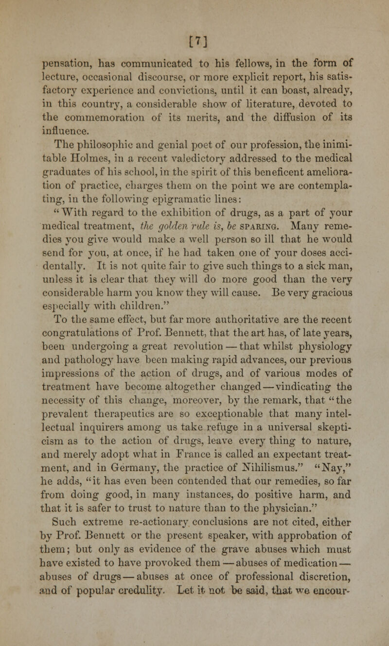 [7] pensation, has communicated to his fellows, in the form of lecture, occasional discourse, or more explicit report, his satis- factory experience and convictions, until it can boast, already, in this country, a considerable show of literature, devoted to the commemoration of its merits, and the diffusion of its influence. The philosophic and genial poet of our profession, the inimi- table Holmes, in a recent valedictory addressed to the medical graduates of his school, in the spirit of this beneficent ameliora- tion of practice, charges them on the point we are contempla- ting, in the following epigramatic lines: With regard to the exhibition of drugs, as a part of your medical treatment, the golden rale is, be sparing. Many reme- dies you give would make a well person so ill that he would send for you, at once, if he had taken one of your doses acci- dentally. It is not quite fair to give such things to a sick man, unless it is clear that they will do more good than the very considerable harm you know they will cause. Be very gracious especially with children. To the same effect, but far more authoritative are the recent congratulations of Prof. Bennett, that the art has, of late years, been undergoing a great revolution — that whilst plrysiology and pathology have been making rapid advances, our previous impressions of the action of drugs, and of various modes of treatment have become altogether changed—vindicating the necessity of this change, moreover, by the remark, that  the prevalent therapeutics are so exceptionable that many intel- lectual inquirers among us take refuge in a universal skepti- cism as to the action of drugs, leave every thing to nature, and merely adopt what in France is called an expectant treat- ment, and in Germany, the practice of Nihilism us. Nay, he adds, it has even been contended that our remedies, so far from doing good, in many instances, do positive harm, and that it is safer to trust to nature than to the physician. Such extreme re-actionary conclusions are not cited, either by Prof. Bennett or the present speaker, with approbation of them; but only as evidence of the grave abuses which must have existed to have provoked them—abuses of medication — abuses of drugs — abuses at once of professional discretion, and of popular credulity. Let it not be said, that we encour-