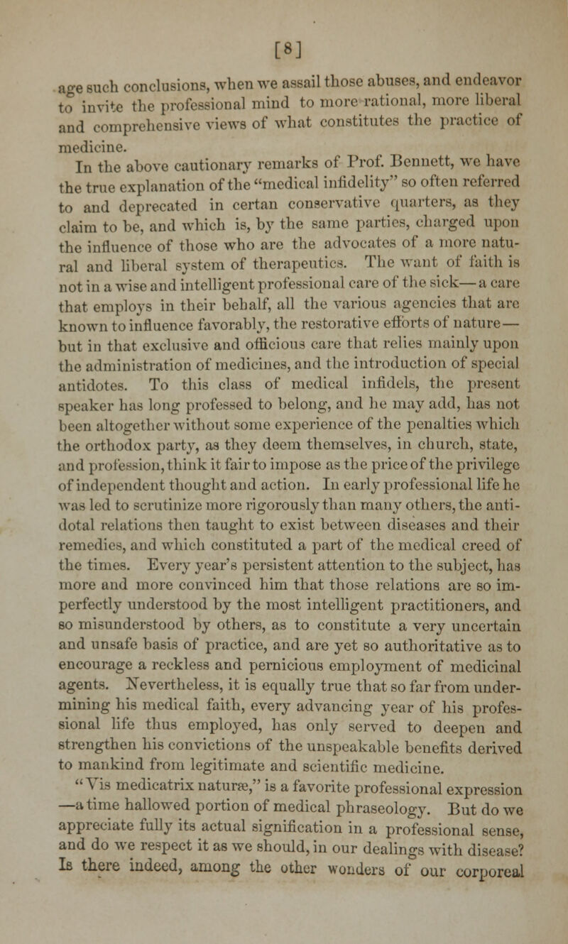 [*] age such conclusions, when we assail those abuses, and endeavor to invite the professional mind to more rational, more libera] and comprehensive views of what constitutes the practice of medicine. In the above cautionary remarks of Prof. Bennett, we have the true explanation of the medical infidelity so often referred to and deprecated in certan conservative quarters, as they claim to be, and which is, by the same parties, charged upon the influence of those who are the advocates of a more natu- ral and liberal system of therapeutics. The want of faith is not in a wise and intelligent professional care of the sick—a care that employs in their behalf, all the various agencies that are known to influence favorably, the restorative efforts of nature— but in that exclusive and officious care that relies mainly upon the administration of medicines, and the introduction of special antidotes. To this class of medical infidels, the present speaker has long professed to belong, and he may add, has not been altogether without some experience of the penalties which the orthodox party, as they deem themselves, in church, state, and profession, think it fair to impose as the price of the privilege of independent thought and action. In early professional life he was led to scrutinize more rigorously than many others, the anti- dotal relations then taught to exist between diseases and their remedies, and which constituted a part of the medical creed of the times. Every year's persistent attention to the subject, has more and more convinced him that those relations are so im- perfectly understood by the most intelligent practitioners, and so misunderstood by others, as to constitute a very uncertain and unsafe basis of practice, and are yet so authoritative as to encourage a reckless and pernicious employment of medicinal agents. Nevertheless, it is equally true that so far from under- mining his medical faith, every advancing year of his profes- sional life thus employed, has only served to deepen and strengthen his convictions of the unspeakable benefits derived to mankind from legitimate and scientific medicine. Vis medicatrix nature, is a favorite professional expression —a time hallowed portion of medical phraseology. But do we appreciate fully its actual signification in a professional sense, and do we respect it as we should, in our dealings with disease? Is there indeed, among the other wonders 01° our corporeal