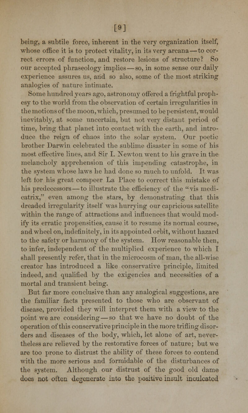 [9] being, a subtile force, inherent in the very organization itself, whose office it is to protect vitality, in its very arcana—to cor- rect errors of function, and restore lesions of structure? So our accepted phraseology implies—so, in some sense our daily experience assures us, and so also, some of the most striking analogies of nature intimate. Some hundred years ago, astronomy offered a frightful proph- esy to the world from the observation of certain irregularities in the motions of the moon, which, presumed to be persistent, would inevitably, at some uncertain, but not very distant period of time, bring that planet into contact with the earth, and intro- duce the reign of chaos into the solar system. Our poetic brother Darwin celebrated the sublime disaster in some of his most effective lines, and Sir I. Newton went to his grave in the melancholy apprehension of this impending catastrophe, in the system whose laws he had done so much to unfold. It was left for his great compeer La Place to correct this mistake of his predecessors—to illustrate the efficiency of the vis medi- catrix, even among the stars, by demonstrating that this dreaded irregularity itself was hurrying our capricious satellite within the range of attractions and influences that would mod- ify its erratic propensities, cause it to resume its normal course, and wheel on, indefinitely, in its appointed orbit, without hazard to the safety or harmony of the system. How reasonable then, to infer, independent of the multiplied experience to which I shall presently refer, that in the microcosm of man, the all-Avise creator has introduced a like conservative principle, limited indeed, and qualified by the exigencies and necessities of a mortal and transient being. But far more conclusive than any analogical suggestions, are the familiar facts presented to those who are observant of disease, provided they will interpret them with a view to the point we are considering — so that we have no doubt of the operation of this conservative principle in the more trifling disor- ders and diseases of the body, which, let alone of art, never- theless are relieved by the restorative forces of nature; but we are too prone to distrust the ability of these forces to contend with the more serious and formidable of the disturbances of the system. Although our distrust of the good old dame docs not often degenerate into the positive insult inculcated