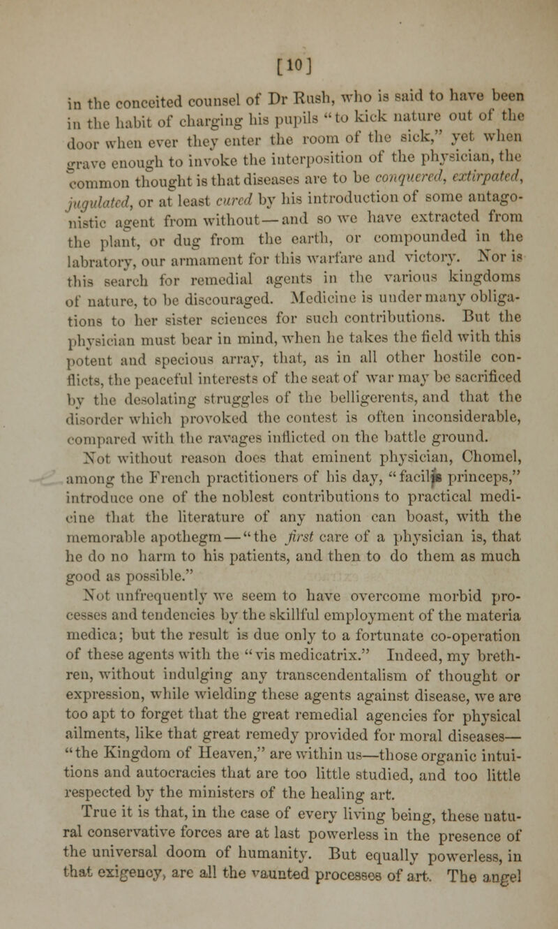 [10] in the conceited counsel of Dr Rush, who is said to have been in the habit of charging his pupils to kick nature out of the door when ever they enter the room of the sick, yel when grave enough to invoke the interposition of the physician, the common thought is that diseases are to be conquered, extirpated, jugulated, or at least cured by his introduction of some antago- nistic agent from without —and so we have extracted from the plant, or dug from the earth, or compounded in the labratory, our armament for this warfare and victory. Nor is this search for remedial agents in the various kingdoms of nature, to be discouraged. Medicine is under many obliga- tions to her sister sciences for such contributions. But the physician must bear in mind, when he takes the field with this potent and specious array, that, as in all other hostile con- flicts, the peaceful interests of the seat of war may be sacrificed by the desolating struggles of the belligerents, and that the disorder which provoked the contest is often inconsiderable, compared with the ravages inflicted on the battle ground. Not without reason does that eminent physician, Chomel, among the French practitioners of his day, faciljb princeps, introduce one of the noblest contributions to practical medi- cine that the literature of any nation can boast, with the memorable apothegm — the first care of a physician is, that he do no harm to his patients, and then to do them as much good as possible.' Not unfrequently we seem to have overcome morbid pro- cesses and tendencies by the skillful employment of the materia medica; but the result is due only to a fortunate co-operation of these agents with the vis medicatrix. Indeed, my breth- ren, without indulging any transcendentalism of thought or expression, while wielding these agents against disease, we are too apt to forget that the great remedial agencies for physical ailments, like that great remedy provided for moral diseases— the Kingdom of Heaven, are within us—those organic intui- tions and autocracies that are too little studied, and too little respected by the ministers of the healing art. True it is that, in the case of every living being, these natu- ral conservative forces are at last powerless in the presence of the universal doom of humanity. But equally powerless, in that exigency, arc all the vaunted processes of art. The angel