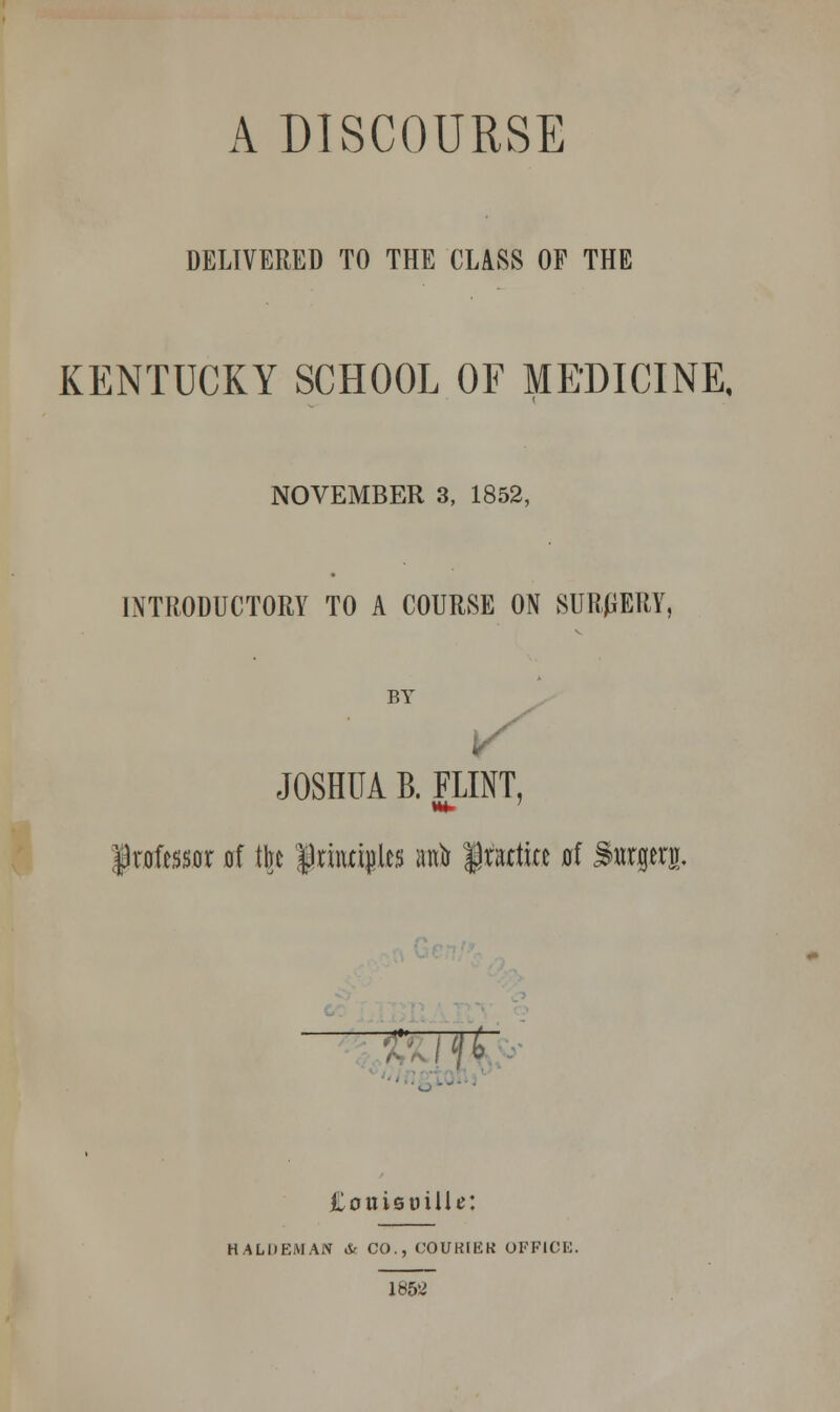 A DISCOURSE DELIVERED TO THE CLASS OF THE KENTUCKY SCHOOL OF MEDICINE, NOVEMBER 3, 1852, INTRODUCTORY TO A COURSE ON SURGERY, BY V JOSHUA B. FLINT, professor of the |rmri$l*s anb lattice at Surgery. Couieuilie: H ALU EM AN & CO., COUKIEK OFFICE 1852