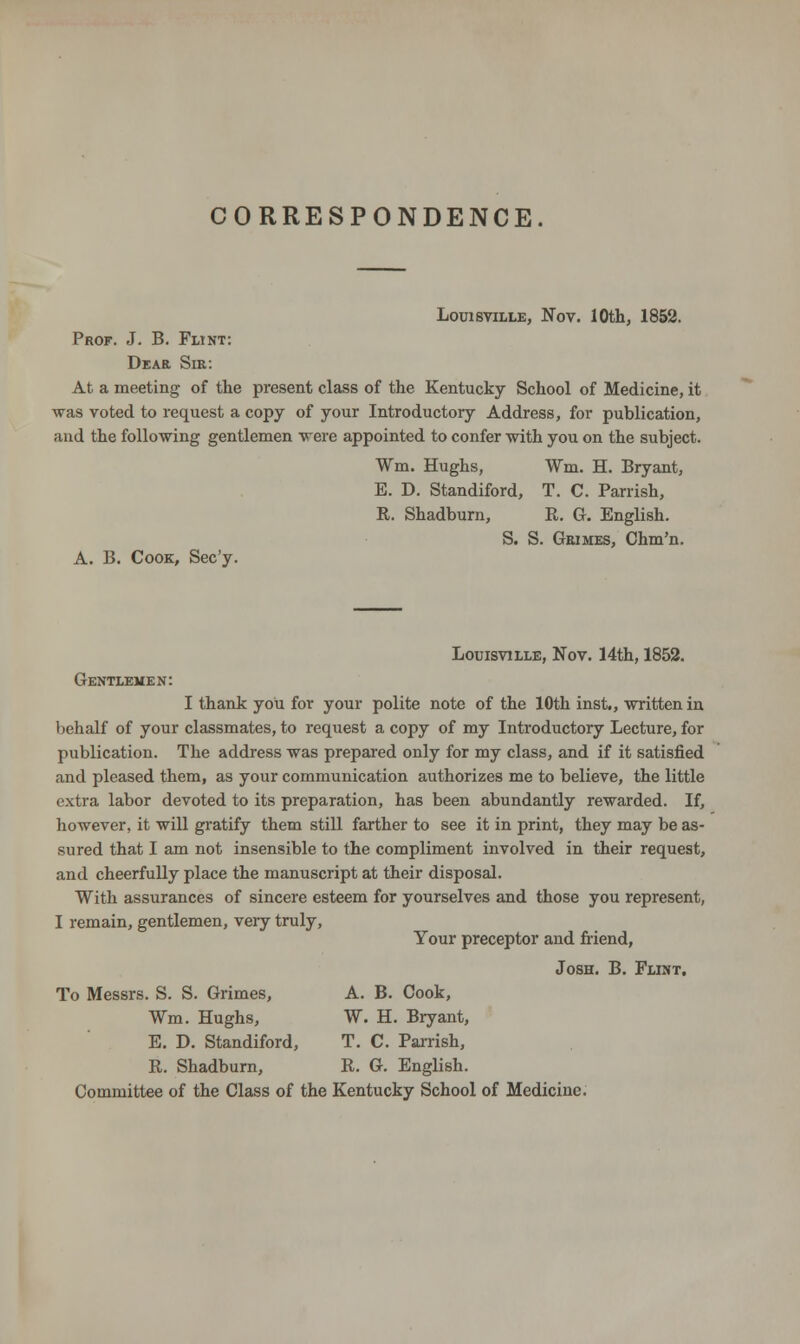CORRESPONDENCE. Louisville, Nov. 10th, 1852. Prof. J. B. Flint: Dear Sir: At a meeting of the present class of the Kentucky School of Medicine, it was voted to request a copy of your Introductory Address, for publication, and the following gentlemen were appointed to confer with you on the subject. Wm. Hughs, Wm. H. Bryant, E. D. Standiford, T. C. Parrish, R. Shadburn, R. G. English. S. S. Grimes, Chm'n. A. B. Cook, Sec'y. Louisville, Nov. 14th, 1852. Gentlemen: I thank you for your polite note of the 10th inst., written in behalf of your classmates, to request a copy of my Introductory Lecture, for publication. The address was prepared only for my class, and if it satisfied and pleased them, as your communication authorizes me to believe, the little extra labor devoted to its preparation, has been abundantly rewarded. If, however, it will gratify them still farther to see it in print, they may be as- sured that I am not insensible to the compliment involved in their request, and cheerfully place the manuscript at their disposal. With assurances of sincere esteem for yourselves and those you represent, I remain, gentlemen, very truly, Your preceptor and friend, Josh. B. Flint. To Messrs. S. S. Grimes, A. B. Cook, Wm. Hughs, W. H. Bryant, E. D. Standiford, T. C. Parrish, R. Shadburn, R. G. English. Committee of the Class of the Kentucky School of Medicine.