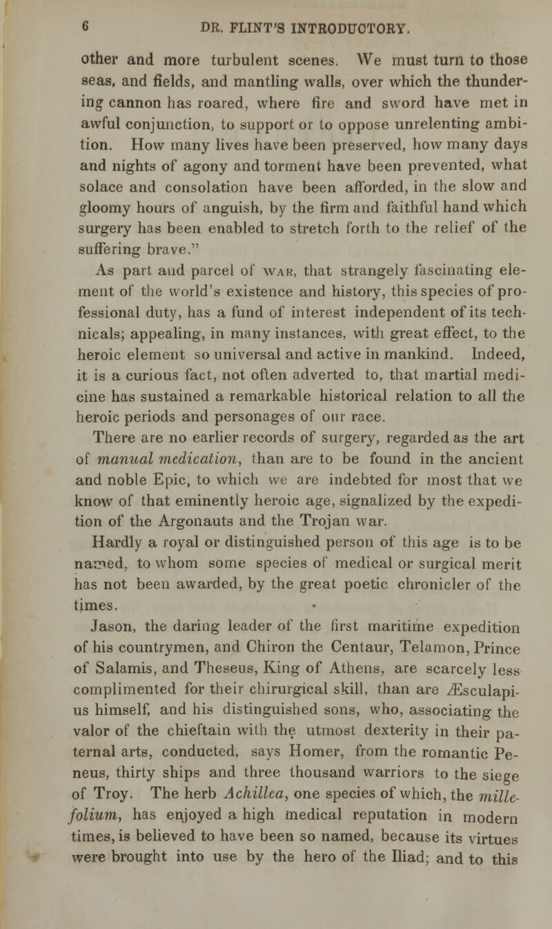 other and more turbulent scenes. We must turn to those seas, and fields, and mantling walls, over which the thunder- ing cannon has roared, where fire and sword have met in awful conjunction, to support or to oppose unrelenting ambi- tion. How many lives have been preserved, how many days and nights of agony and torment have been prevented, what solace and consolation have been afforded, in the slow and gloomy hours of anguish, by the firm and faithful hand which surgery has been enabled to stretch forth to the relief of the suffering brave. As part and parcel of wak, that strangely fascinating ele- ment of the world's existence and history, this species of pro- fessional duty, has a fund of interest independent of its tech- nicals; appealing, in many instances, with great effect, to the heroic element so universal and active in mankind. Indeed, it is a curious fact, not often adverted to, that martial medi- cine has sustained a remarkable historical relation to all the heroic periods and personages of our race. There are no earlier records of surgery, regarded as the art of manual medication, than are to be found in the ancient and noble Epic, to which we are indebted for most that we know of that eminently heroic age, signalized by the expedi- tion of the Argonauts and the Trojan war. Hardly a royal or distinguished person of this age is to be named, to whom some species of medical or surgical merit has not been awarded, by the great poetic chronicler of the times. Jason, the daring leader of the first maritime expedition of his countrymen, and Chiron the Centaur, Telamon, Prince of Salamis, and Theseus, King of Athens, are scarcely less complimented for their chirurgical skill, than are iEsculapi- us himself, and his distinguished sons, who, associating the valor of the chieftain with the utmost dexterity in their pa- ternal arts, conducted, says Homer, from the romantic Pe- neus, thirty ships and three thousand warriors to the siege of Troy. The herb Achillea, one species of which, the mille- folium, has enjoyed a high medical reputation in modern times, is believed to have been so named, because its virtues were brought into use by the hero of the Iliad; and to this