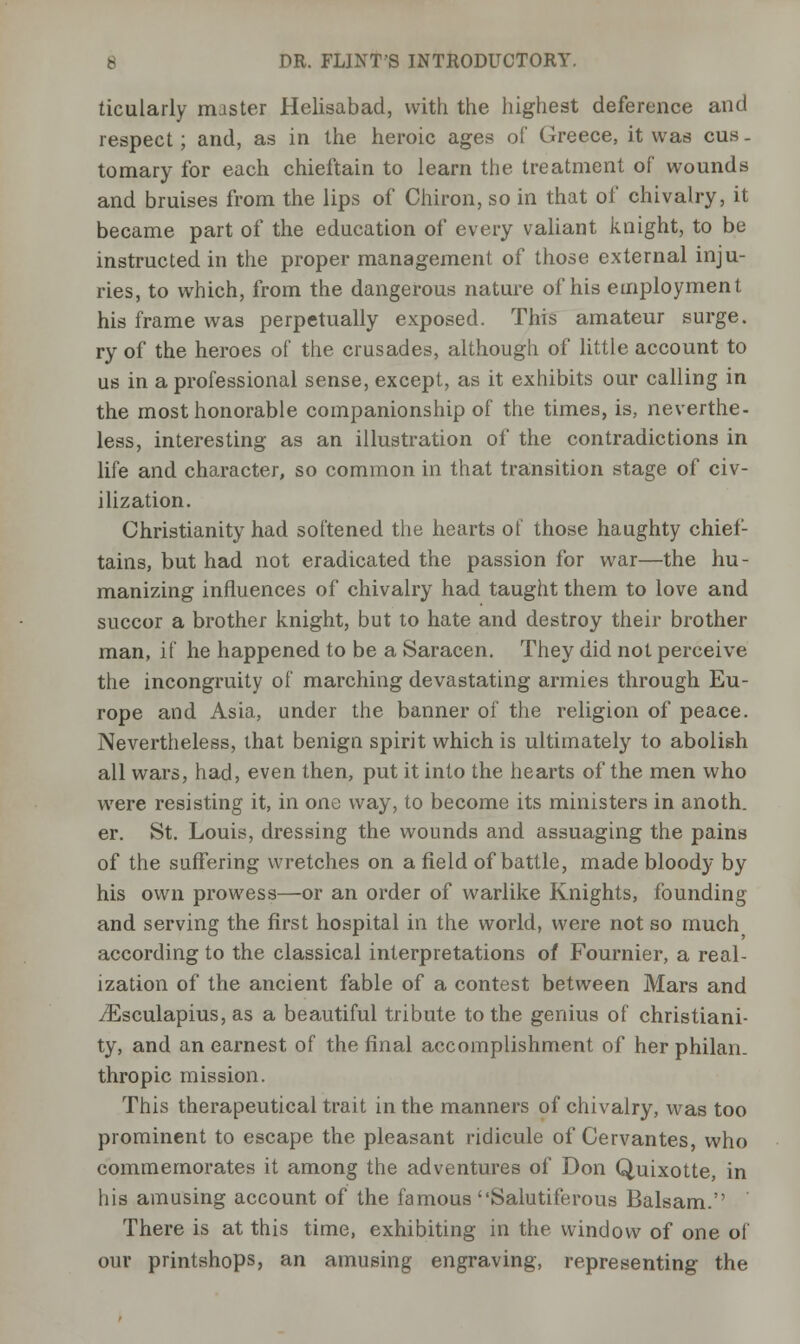 ticularly master Helisabad, with the highest deference and respect ; and, as in the heroic ages of Greece, it was cus - tomary for each chieftain to learn the treatment of wounds and bruises from the lips of Chiron, so in that of chivalry, it became part of the education of every valiant knight, to be instructed in the proper management of those external inju- ries, to which, from the dangerous nature of his employment his frame was perpetually exposed. This amateur surge. ry of the heroes of the crusades, although of little account to us in a professional sense, except, as it exhibits our calling in the most honorable companionship of the times, is, neverthe- less, interesting as an illustration of the contradictions in life and character, so common in that transition stage of civ- ilization. Christianity had softened the hearts of those haughty chief- tains, but had not eradicated the passion for war—the hu- manizing influences of chivalry had taught them to love and succor a brother knight, but to hate and destroy their brother man, if he happened to be a Saracen. They did not perceive the incongruity of marching devastating armies through Eu- rope and Asia, under the banner of the religion of peace. Nevertheless, that benign spirit which is ultimately to abolish all wars, had, even then, put it into the hearts of the men who were resisting it, in one way, to become its ministers in anoth. er. St. Louis, dressing the wounds and assuaging the pains of the suffering wretches on a field of battle, made bloody by his own prowess—or an order of warlike Knights, founding and serving the first hospital in the world, were not so much according to the classical interpretations of Fournier, a real- ization of the ancient fable of a contest between Mars and iEsculapius, as a beautiful tribute to the genius of Christiani- ty, and an earnest of the final accomplishment of her philan- thropic mission. This therapeutical trait in the manners of chivalry, was too prominent to escape the pleasant ridicule of Cervantes, who commemorates it among the adventures of Don Quixotte, in his amusing account of the famous Salutiferous Balsam. There is at this time, exhibiting in the window of one of our printshops, an amusing engraving, representing the